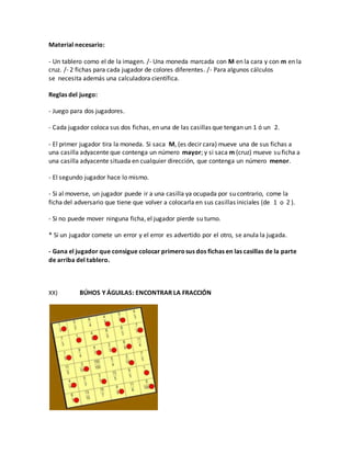 Material necesario:
- Un tablero como el de la imagen. /- Una moneda marcada con M en la cara y con m en la
cruz. /- 2 fichas para cada jugador de colores diferentes. /- Para algunos cálculos
se necesita además una calculadora científica.
Reglas del juego:
- Juego para dos jugadores.
- Cada jugador coloca sus dos fichas, en una de las casillas que tengan un 1 ó un 2.
- El primer jugador tira la moneda. Si saca M, (es decir cara) mueve una de sus fichas a
una casilla adyacente que contenga un número mayor; y si saca m (cruz) mueve su ficha a
una casilla adyacente situada en cualquier dirección, que contenga un número menor.
- El segundo jugador hace lo mismo.
- Si al moverse, un jugador puede ir a una casilla ya ocupada por su contrario, come la
ficha del adversario que tiene que volver a colocarla en sus casillas iniciales (de 1 o 2 ).
- Si no puede mover ninguna ficha, el jugador pierde su turno.
* Si un jugador comete un error y el error es advertido por el otro, se anula la jugada.
- Gana el jugador que consigue colocar primerosus dos fichas en las casillas de la parte
de arriba del tablero.
XX) BÚHOS Y ÁGUILAS: ENCONTRAR LA FRACCIÓN
 