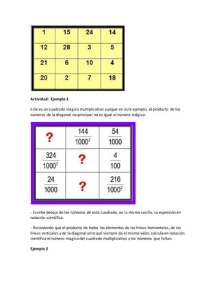 Actividad: Ejemplo 1
Este es un cuadrado mágico multiplicativo aunque en este ejemplo, el producto de los
números de la diagonal no principal no es igual al número mágico:
- Escribe debajo de los números de este cuadrado, en la misma casilla, su expresión en
notación científica.
- Recordando que el producto de todos los elementos de las líneas horizontales, de las
líneas verticales y de la diagonal principal siempre da el mismo valor, calcula en notación
científica el número mágico del cuadrado multiplicativo y los números que faltan.
Ejemplo 2
 