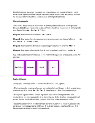 Los objetivos que queremos conseguir con esta actividad son trabajar el signo = como
situación de equilibrio frente al signo = aritmético que introduce un resultado y afianzar
los pasos para la resolución de ecuaciones de primer grado sencillas.
Material necesario:
- Una baraja de 32 cartas de ecuaciones de primer grado divididas en cuatro grandes
bloques. Cada bloque representa un paso en la resolución de ecuaciones de primer grado
sencillas del tipo: A x + B = C x + D. Es decir:
Bloque 1: 8 cartas con ecuaciones Ax + B = Cx + D
Bloque 2: 8 cartas con las mismas ecuaciones anteriores pero escritas de la forma Ax
– Cx =D – B o B – D= Cx – Ax
Bloque 3: 8 cartas con las 8 mismas ecuaciones pero escritas de la forma: M x = N
Bloque 4: 8 cartas con el resultado final de las 8 ecuaciones anteriores: x = M / N
Hay así 8 ecuaciones diferentes que se van resolviendo siguiendo estos cuatro pasos. Por
ejemplo:
Reglas del juego:
- Juego para cuatro jugadores. – Se reparten 8 cartas a cada jugador.
- El primer jugador empieza colocando una carta del primer bloque, es decir una carta con
una ecuación de la forma A x + B = C x + D, sobre la mesa.- Si no tiene pasa su turno.
- El segundo jugador intenta colocar alguna de las 3 cartas correspondientes a la
resolución de esa misma ecuación. Si no tiene ninguna de las 3, coloca otra ecuación del
primer bloque, perdiendo también su turno si no tiene ninguna ecuación inicial.
- Las cartas se colocan en el orden correcto de la resolución de la ecuación, es decir carta
del bloque 1 seguida por carta del bloque 2, carta del bloque 3 y carta del bloque 4. Si
falta un paso se deja el espacio correspondiente.
 