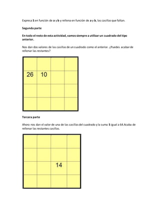 Expresa S en función de a y b y rellena en función de a y b, las casillas que faltan.
Segunda parte
En todo el resto de esta actividad, vamos siempre a utilizar un cuadrado del tipo
anterior.
Nos dan dos valores de las casillas de un cuadrado como el anterior. ¿Puedes acabar de
rellenar las restantes?
Tercera parte
Ahora nos dan el valor de una de las casillas del cuadrado y la suma S igual a 64.Acaba de
rellenar las restantes casillas.
 
