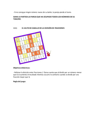 - Si no consigue ningún número nuevo de su balón, la pareja pierde el turno.
GANA LA PARTIDA LA PAREJA QUE HA OCUPADO TODOS LOS NÚMEROS DE SU
TABLERO.
XXXI) EL SALTO DE CABALLO DE LA DIVISIÓN DE FRACCIONES
Objetivos didácticos:
- Reforzar la división entre fracciones./- Darse cuenta que al dividir por un número menor
que 1 se aumenta el resultado mientras occurre lo contrario cuando se divide por una
fracción mayor que 1.
Regla del juego:
 