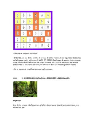 - Se trata de un juego individual.
- Entrando por una de las casillas de la línea de arriba y saliendo por alguna de las casillas
de la línea de abajo, utilizando el SALTO DEL CABALLO del juego de ajedrez debes obtener
como número final, la fracción que tenga el mayor valor posible, sabiendo que a cada
salto divides la fracción que tienes por la fracción de la casilla de llegada en el salto.
- No te olvides de simplificar siempre tus fracciones.
XXXII) EL RECORRIDO POR LA JUNGLA : ORDEN CON LOS DECIMALES.
Objetivos:
Uno de los errores más frecuentes, a la hora de comparar dos números decimales, es la
afirmación que:
 