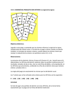 XXXIV) DOMINÓ DEL PRODUCTO CON ENTEROS: La regla de los signos
Objetivos didácticos:
Jugando a este juego, se pretende que los alumnos refuercen la regla de los signos,
multiplicando dos enteros entre sí. Se trata de un juego a utilizar cuando se acaba de
introducir el concepto de números enteros, cuando todavía los alumnos tienen que
manejar la notación de los enteros con paréntesis como (+2) o (-3).
Observaciones:
La estructura de los dominós clásicos, 8 veces el 0, 8 veces el 1, etc., hasta 8 veces el 6,
obteniéndose las 28 fichas del dominó mediante todas las posibles combinaciones de 7
resultados, tomados de dos en dos, más las siete fichas de dobles, se ha reproducido en
las 28 fichas que presentamos, cambiando las cifras de un dominó clásico por números
enteros sumados entre sí.
Las reglas del juego son exactamente las mismas que las del dominó usual.
Los 7 valores que se han utilizado como enteros para las 28 fichas son los siguientes:
0 (+24) (-24) (+36) (-36) (+48) (-48)
Actividad
Se trata de jugar unas partidas de dominó con estas 28 fichas, de la misma forma
exactamente que se juega con las fichas del dominó tradicional.
 