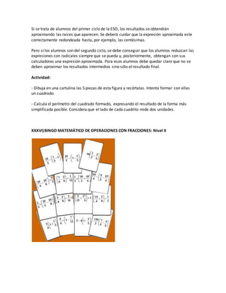 Si se trata de alumnos del primer ciclo de la ESO, los resultados se obtendrán
aproximando las raíces que aparecen. Se deberá cuidar que la expresión aproximada este
correctamente redondeada hasta, por ejemplo, las centésimas.
Pero si los alumnos son del segundo ciclo, se debe conseguir que los alumnos reduzcan las
expresiones con radicales siempre que se pueda y, posteriormente, obtengan con sus
calculadoras una expresión aproximada. Para esos alumnos debe quedar claro que no se
deben aproximar los resultados intermedios sino sólo el resultado final.
Actividad:
- Dibuja en una cartulina las 5 piezas de esta figura y recórtalas. Intenta formar con ellas
un cuadrado.
- Calcula el perímetro del cuadrado formado, expresando el resultado de la forma más
simplificada posible. Considera que el lado de cada cuadrito mide dos unidades.
XXXVI)BINGO MATEMÁTICO DE OPERACIONES CON FRACCIONES: Nivel II
 