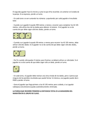 El segundo jugador hace lo mismo y suma lo que él ha recorrido a lo anterior en la tabla de
la pareja. Si se equivoca, pierde un turno.
- En cada turno se van sumando los números y apuntando por cada jugador el resultado
total.
- Cuando a un jugador le queda 999 metros o menos a recorrer para completar los 42 195
metros, sólo utiliza tres de los dados para obtener el número. Si el jugador no se da
cuenta de que debe coger sólo tres dados, pierde un turno.
- Cuando a un jugador le queda 99 metros o menos para recorrer los 42 195 metros, debe
utilizar sólo dos dados: Si el jugador no se da cuenta de que debe coger sólo dos dados,
pierde un turno.
- Por fin cuando sólo quedan 9 metros para finalizar, se deberá utilizar un sólo dado. Si el
jugador no se da cuenta de que debe coger sólo un dado, pierde un turno.
- En cada turno, el jugador debe realizar una única tirada de los dados, pero si piensa que
ninguno de los posibles resultados que puede formar le interesa, ese jugador puede decir.
PASO y perder el turno.
- Gana el jugador que llega primera a los 42 195 metros pero cuidado, si un jugador
sobrepasa esta distancia queda automáticamente eliminado.
LA PAREJA QUE RECORRE PRIMERO LA DISTANCIA TOTAL ES LA GANADORA DEL
MARATÓN EN EL GRUPO DE CLASE.
 