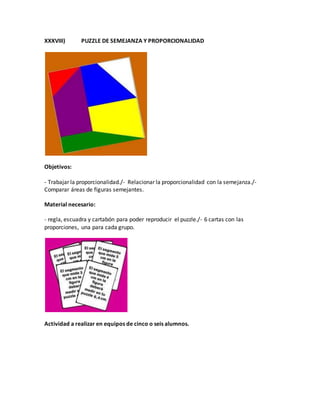 XXXVIII) PUZZLE DE SEMEJANZA Y PROPORCIONALIDAD
Objetivos:
- Trabajar la proporcionalidad./- Relacionar la proporcionalidad con la semejanza./-
Comparar áreas de figuras semejantes.
Material necesario:
- regla, escuadra y cartabón para poder reproducir el puzzle./- 6 cartas con las
proporciones, una para cada grupo.
Actividad a realizar en equipos de cinco o seis alumnos.
 