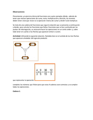 Observaciones:
Presentamos un ejercicio clásico de fracciones con cuatro ejemplos dónde, además de
tener que realizar operaciones de suma, resta, multiplicación y división, los alumnos
deben tener claro que restar es la operación inversa de sumar y dividir la de multiplicar.
Se trata de una cadena de fracciones que sigue la notación que se presenta a continuación
y donde, para calcular las fracciones que faltan, fracciones que se han sustituido por los
puntos de interrogación, es necesario hacer las operaciones en un cierto orden y, sobre
todo tener en cuenta si las flechas que aparecen entran o sanen.
Actividad: Utilizando la siguiente notación, fijándote bien en el sentido de las tres flechas
que aparecen alrededor del signo de producto:
que representa la operación:
completa los números que faltan para que estas 4 cadenas sean correctas y se cumplan
todas las operaciones.
Cadena 1:
 