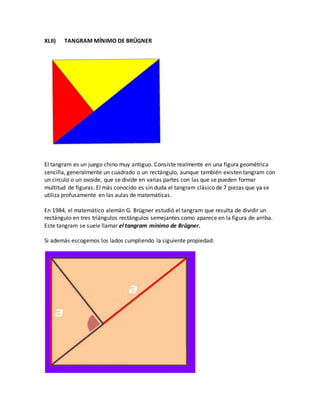 XLII) TANGRAM MÍNIMO DE BRÜGNER
El tangram es un juego chino muy antiguo. Consiste realmente en una figura geométrica
sencilla, generalmente un cuadrado o un rectángulo, aunque también existen tangram con
un círculo o un ovoide, que se divide en varias partes con las que se pueden formar
multitud de figuras. El más conocido es sin duda el tangram clásico de 7 piezas que ya se
utiliza profusamente en las aulas de matemáticas.
En 1984, el matemático alemán G. Brügner estudió el tangram que resulta de dividir un
rectángulo en tres triángulos rectángulos semejantes como aparece en la figura de arriba.
Este tangram se suele llamar el tangram mínimo de Brügner.
Si además escogemos los lados cumpliendo la siguiente propiedad:
 