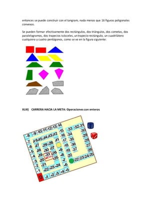 entonces se puede construir con el tangram, nada menos que 16 figuras poligonales
convexas.
Se pueden formar efectivamente dos rectángulos, dos triángulos, dos cometas, dos
paralelogramos, dos trapecios isósceles, un trapecio rectángulo, un cuadrilátero
cualquiera y cuatro pentágonos, como se ve en la figura siguiente:
XLIII) CARRERA HACIA LA META: Operaciones con enteros
 