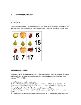 I) ACERTIJOS MATEMÁTICOS
SUMAFRUTAS
Substituye cada fruta por un número de una cifra, para conseguir que las sumas verticales
y horizontales sean las indicadas. Por supuesto, cada fruta tiene siempre el mismo valor.
LAS RANAS SALTARINAS
Tenemos 3 ranas verdes y tres marrones, colocadas según la figura. Se trata de conseguir
pasar las fichas verdes al lugar donde están las marrones y viceversa, siguiendo estas
normas: ®®®__©©©
a. Las fichas nunca pueden retroceder.
b. Una ficha de un color puede saltar por encima de una del otro color si ambas están
juntas (entre ellas no hay ninguna casilla libre) y a continuación hay un sitio libre. Por
ejemplo, ® puede saltar sobre © en la situación siguiente: ®©__
c. Una ficha no puede saltar por encima de dos, o más, (de cualquier color) que estén
juntas.
d. Las fichas de un color no pueden saltar sobre otras de su mismo color, sólo lo pueden
 