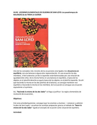 XLVII) LECCIONES ELEMENTALES DE ÁLGEBRA DE SAM LOYD: Los pasatiempos de
BALANZAS de de TIRAR LA CUERDA
Uno de los conceptos más iniciales de las ecuaciones esta ligado a las situaciones en
equilibrio, con una balanza o alguna otra representación. En una ecuación los dos
miembros, el de la derecha y el de la izquierda están balanceados por una relación de
igualdad entre ellos. De la misma forma en una balanza en equilibrio, el peso de los
objetos en el plastillo derecho es igual al peso de los objetos en el platillo izquierdo. De ahí
que haciendo lo mismo en los dos platillos de la balanza, se consigue mantener ese
equilibrio o haciendo lo mismo en los miembros de la ecuación se consigue una ecuación
equivalente a la primera.
Así, “haciendo lo mismo de los dos lados” se llega a justificar las reglas elementales de
resolución de ecuaciones.
Objetivos:
Con esta actividad queremos conseguir que los alumnos y alumnas: – conozcan y admiren
la obra de Sam Loyd./- resuelvan los acertijos propuestos gracias al método de “hacer lo
mismo de los dos lados” ligado al concepto de ecuación como situación de equilibrio.
Actividad:
 