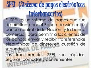 El SPEI es un sistema de pagos que fue
desarrollado por el Banco de México, el
banco central de la Nación, y la banca
comercial, para permitir a los clientes de
los bancos enviar y recibir transferencias
electrónicas de dinero en cuestión de
segundos.
Las transferencias SPEI son rápidas,
seguras, cómodas y convenientes.
 