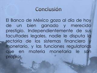 El Banco de México goza al día de hoy
de un bien ganado y merecido
prestigio. Independientemente de sus
facultades legales, nadie le disputa la
rectoría de los sistemas financiero y
monetario, y las funciones regulatorias
que en materia monetaria le son
propias.
 