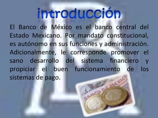 El Banco de México es el banco central del
Estado Mexicano. Por mandato constitucional,
es autónomo en sus funciones y administración.
Adicionalmente, le corresponde promover el
sano desarrollo del sistema financiero y
propiciar el buen funcionamiento de los
sistemas de pago.
 