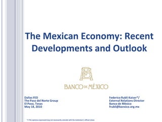 The Mexican Economy: Recent
 Developments and Outlook



Dallas FED                                                                                       Federico Rubli Kaiser*/
The Paso del Norte Group                                                                         External Relations Director
El Paso, Texas                                                                                   Banco de México
May 18, 2010                                                                                     frubli@banxico.org.mx



 */ The opinions expressed may not necessarily coincide with the institution’s official views.
 