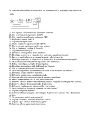 26. Comente sobre as fases de atividade de um barramento SCSI, segundo o diagrama abaixo: 
27. Cite algumas características do barramento FireWire. 
28. Cite os principais componentes da CPU. 
29. Cite e explique as ações executadas pela CPU. 
30. Explique o objetivo da ULA. 
31. O quê são os registradores? 
32. Qual a função dos registradores PC e PSW? 
33. Cite os tipos de registradores visíveis ao usuário. 
34. Cite as funções da Unidade de Controle. 
35. O quê são microoperações? 
36. Diferencie endereçamento direto e indireto. 
37. Identifique e descreva as etapas do ciclo básico de execução de instruções 
38. Descreva, detalhadamente, a etapa de busca do ciclo de instrução. 
39. Identifique e descreva as etapas do ciclo de execução de instruções com interrupção. 
40. Quais são as condições para que seja tratada uma interrupção? 
41. Defina e cite alguns exemplos de interrupções. 
42. Identifique as entradas e saída da Unidade de Controle. 
43. Cite os objetivos do Sistema Operacional. 
44. Quais são as partes do Sistema Operacional que ficam residentes em memória? 
45. Diferencie sistema interativo e em lote. 
46. Diferencie sistema mono e multiprogramado. 
47. Comente sobre sistemas operacionais de tempo compartilhado. 
48. Defina processo e descreva os seus possíveis estados. 
49. Descreva a função do bloco de controle de processo e algumas informações nele contidas. 
50. Descreva a função de um escalonador de processos. 
51. Diferencie escalonamento a longo, médio e curto prazo. 
52. Quais os objetivos da troca de processos em uma memória? 
53. O quê é partição de memória? 
54. Comente sobre as vantagens e desvantagens da partições de tamanho fixo e de tamanho 
variável. 
55. No que consiste a técnica de paginação? 
56. O que é e onde está localizada a memória virtual? 
57. O quê é e qual a função da tabela de páginas? 
58. Comente sobre a segmentação de memória. 
