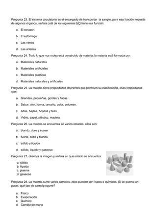 Pregunta 23. El sistema circulatorio es el encargado de transportar la sangre, para esa función necesita
de algunos órganos, señala cuál de los siguientes NO tiene esa función:
a. El corazón
b. El estómago
c. Las venas
d. Las arterias
Pregunta 24. Todo lo que nos rodea está construido de materia, la materia está formada por:
a. Materiales naturales
b. Materiales artificiales
c. Materiales plásticos
d. Materiales naturales y artificiales
Pregunta 25. La materia tiene propiedades diferentes que permiten su clasificación, esas propiedades
son:
a. Grandes, pequeñas, gordas y flacas.
b. Sabor, olor, forma, tamaño, color, volumen.
c. Altas, bajitas, bonitas y feas
d. Vidrio, papel, plástico, madera
Pregunta 26. La materia se encuentra en varios estados, ellos son:
a. blando, duro y suave
b. fuerte, débil y blando
c. sólido y líquido
d. sólido, líquido y gaseoso
Pregunta 27. observa la imagen y señala en qué estado se encuentra:
a. sólido
b. líquido
c. plasma
d. gaseoso
Pregunta 28. La materia sufre varios cambios, ellos pueden ser físicos o químicos. Si se quema un
papel, qué tipo de cambio ocurre?
a. Físico
b. Evaporación
c. Químico
d. Cambia de mano
 