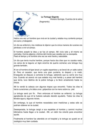 La Tortuga Gigante
Horacio Quiroga, Cuentos de la selva
(fragmento)
Había una vez un hombre que vivía en la ciudad y estaba muy contento porque
era sano y trabajador.
Un día se enfermó y los médicos le dijeron que la única manera de curarse era
yéndose a vivir al campo.
El hombre aceptó la idea y se fue al campo. Allí vivía solo y él mismo se
cocinaba. Comía pájaros y bichos del monte que cazaba con su escopeta.
Pasó el tiempo y el hombre otra vez se veía fuerte y saludable.
Un día que tenía mucha hambre, porque hacia dos días que no cazaba nada,
vio cerca de la laguna un tigre enorme de quería comerse una tortuga muy
grande también.
Al ver al hombre el tigre lanzó un rugido espantoso y se lanzó de un salto sobre
él. Pero el cazador, que tenía una gran puntería, le disparó y lo mató.
Enseguida se dispuso a comerse la tortuga, sabiendo que su carne era muy
rica. Cuando sé acercó vio que estaba muy mal herida y a pesar del hambre
que tenía, tuvo lástima de la pobre tortuga y la llevó arrastrando hasta su
choza.
Allí le vendó la cabeza con algunos trapos que encontró. Todos los días le
hacía curaciones y le daba unos golpecitos con la mano sobre su piel.
La tortuga sanó por fin. Pero entonces el hombre se enfermó. La tortuga
agradecida de que él la hubiera salvado decidió ayudarlo. Todos los días le
llevaba agua y algunas raíces.
Sin embargo, lo que el hombre necesitaba eran medicinas y estas sólo se
podrían obtener en la ciudad.
Desesperada, la tortuga cargó a sus espaldas al hombre y caminó muchos
kilómetros hasta llegar a la ciudad.. Allí, un ratón los orientó para encontrar
ayuda.
Finalmente el hombre fue atendido en el hospital y la tortuga se quedó en el
zoológico muy bien cuidada.
 