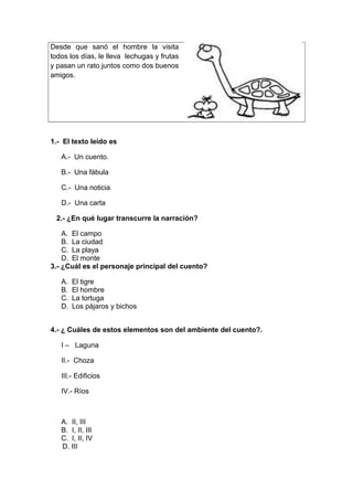 Desde que sanó el hombre la visita
todos los días, le lleva lechugas y frutas
y pasan un rato juntos como dos buenos
amigos.
1.- El texto leído es
A.- Un cuento.
B.- Una fábula
C.- Una noticia
D.- Una carta
2.- ¿En qué lugar transcurre la narración?
A. El campo
B. La ciudad
C. La playa
D. El monte
3.- ¿Cuál es el personaje principal del cuento?
A. El tigre
B. El hombre
C. La tortuga
D. Los pájaros y bichos
4.- ¿ Cuáles de estos elementos son del ambiente del cuento?.
I – Laguna
II.- Choza
III.- Edificios
IV.- Ríos
A. II, III
B. I, II, III
C. I, II, IV
D. III
 