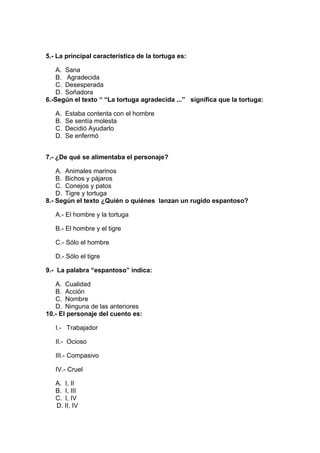 5.- La principal característica de la tortuga es:
A. Sana
B. Agradecida
C. Desesperada
D. Soñadora
6.-Según el texto “ “La tortuga agradecida ...” significa que la tortuga:
A. Estaba contenta con el hombre
B. Se sentía molesta
C. Decidió Ayudarlo
D. Se enfermó
7.- ¿De qué se alimentaba el personaje?
A. Animales marinos
B. Bichos y pájaros
C. Conejos y patos
D. Tigre y tortuga
8.- Según el texto ¿Quién o quiénes lanzan un rugido espantoso?
A.- El hombre y la tortuga
B.- El hombre y el tigre
C.- Sólo el hombre
D.- Sólo el tigre
9.- La palabra “espantoso” indica:
A. Cualidad
B. Acción
C. Nombre
D. Ninguna de las anteriores
10.- El personaje del cuento es:
I.- Trabajador
II.- Ocioso
III.- Compasivo
IV.- Cruel
A. I, II
B. I, III
C. I, IV
D. II, IV
 