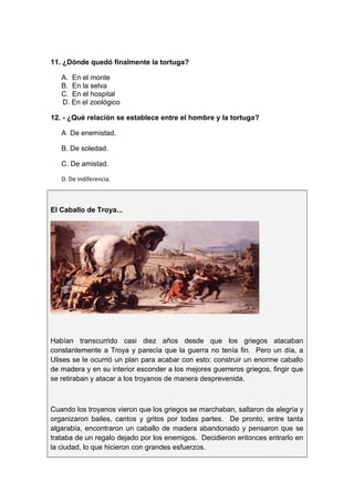11. ¿Dónde quedó finalmente la tortuga?
A. En el monte
B. En la selva
C. En el hospital
D. En el zoológico
12. - ¿Qué relación se establece entre el hombre y la tortuga?
A De enemistad.
B. De soledad.
C. De amistad.
D. De indiferencia.
El Caballo de Troya...
Habían transcurrido casi diez años desde que los griegos atacaban
constantemente a Troya y parecía que la guerra no tenía fin. Pero un día, a
Ulises se le ocurrió un plan para acabar con esto: construir un enorme caballo
de madera y en su interior esconder a los mejores guerreros griegos, fingir que
se retiraban y atacar a los troyanos de manera desprevenida.
Cuando los troyanos vieron que los griegos se marchaban, saltaron de alegría y
organizaron bailes, cantos y gritos por todas partes. De pronto, entre tanta
algarabía, encontraron un caballo de madera abandonado y pensaron que se
trataba de un regalo dejado por los enemigos. Decidieron entonces entrarlo en
la ciudad, lo que hicieron con grandes esfuerzos.
 