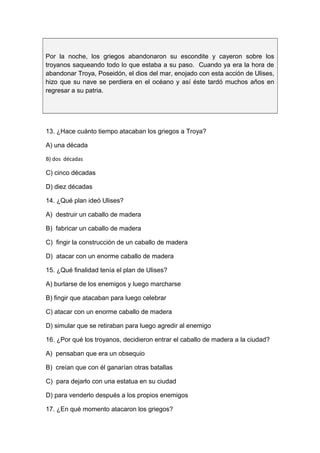 Por la noche, los griegos abandonaron su escondite y cayeron sobre los
troyanos saqueando todo lo que estaba a su paso. Cuando ya era la hora de
abandonar Troya, Poseidón, el dios del mar, enojado con esta acción de Ulises,
hizo que su nave se perdiera en el océano y así éste tardó muchos años en
regresar a su patria.
13. ¿Hace cuánto tiempo atacaban los griegos a Troya?
A) una década
B) dos décadas
C) cinco décadas
D) diez décadas
14. ¿Qué plan ideó Ulises?
A) destruir un caballo de madera
B) fabricar un caballo de madera
C) fingir la construcción de un caballo de madera
D) atacar con un enorme caballo de madera
15. ¿Qué finalidad tenía el plan de Ulises?
A) burlarse de los enemigos y luego marcharse
B) fingir que atacaban para luego celebrar
C) atacar con un enorme caballo de madera
D) simular que se retiraban para luego agredir al enemigo
16. ¿Por qué los troyanos, decidieron entrar el caballo de madera a la ciudad?
A) pensaban que era un obsequio
B) creían que con él ganarían otras batallas
C) para dejarlo con una estatua en su ciudad
D) para venderlo después a los propios enemigos
17. ¿En qué momento atacaron los griegos?
 