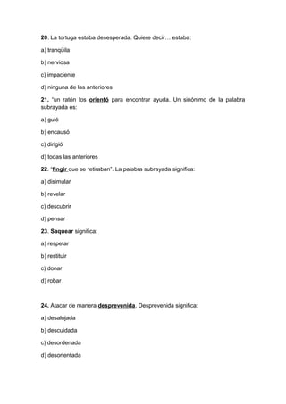 20. La tortuga estaba desesperada. Quiere decir… estaba:
a) tranqüila
b) nerviosa
c) impaciente
d) ninguna de las anteriores
21. “un ratón los orientó para encontrar ayuda. Un sinónimo de la palabra
subrayada es:
a) guió
b) encausó
c) dirigió
d) todas las anteriores
22. “fingir que se retiraban”. La palabra subrayada significa:
a) disimular
b) revelar
c) descubrir
d) pensar
23. Saquear significa:
a) respetar
b) restituir
c) donar
d) robar
24. Atacar de manera desprevenida. Desprevenida significa:
a) desalojada
b) descuidada
c) desordenada
d) desorientada
 