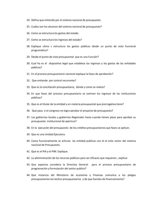 24. Defina que entiende por el sistema nacional de presupuesto.
25. Cuáles son los alcances del sistema nacional de presupuesto?
26. Como se estructura los gastos del estado.
27. Como se estructura los ingresos del estado?
28. Explique cómo s estructura los gastos públicos desde un punto de vista funcional
programático?
29. Desde el punto de vista presupuestal que es una Función?
30. Cual ha es el dispositivo legal que establece los ingresos y los gastos de las entidades
públicas?
31. En el proceso presupuestario nacional explique la fases de aprobación?
32. Que entiende por control recurrente?
33. Que es la conciliación presupuestaria, donde y como se realiza?
34. En que fases del proceso presupuestario se estiman los ingresos de las instituciones
públicas?
35. Que es el titular de la entidad y en materia presupuestal que prerrogativa tiene?
36. Qué pasa si el congreso no logra aprobar el proyecto de presupuesto?
37. Los gobiernos locales y gobiernos Regionales hasta cuando tienen plazo para aprobar su
presupuesto institucional de apertura?
38. En la ejecución del presupuesto de los créditos presupuestarios que fases se aplican.
39. Que es una Unidad Ejecutora.
40. Como funcionalmente se articula las entidad publicas con el el ente rector del sistema
nacional de Presupuesto.
41. Que es el PIA y el PIM. Explique.
42. La administración de los recursos públicos para ser eficaces que requieren , explicar
43. Que aspectos considera la Directiva General para el proceso presupuestario de
programación y formulación del sector publico?
44. Que instancia del Ministerio de economía y Finanzas comunica a los pliegos
presupuestarios los techos presupuestarios y de que fuentes de financiamiento?
 