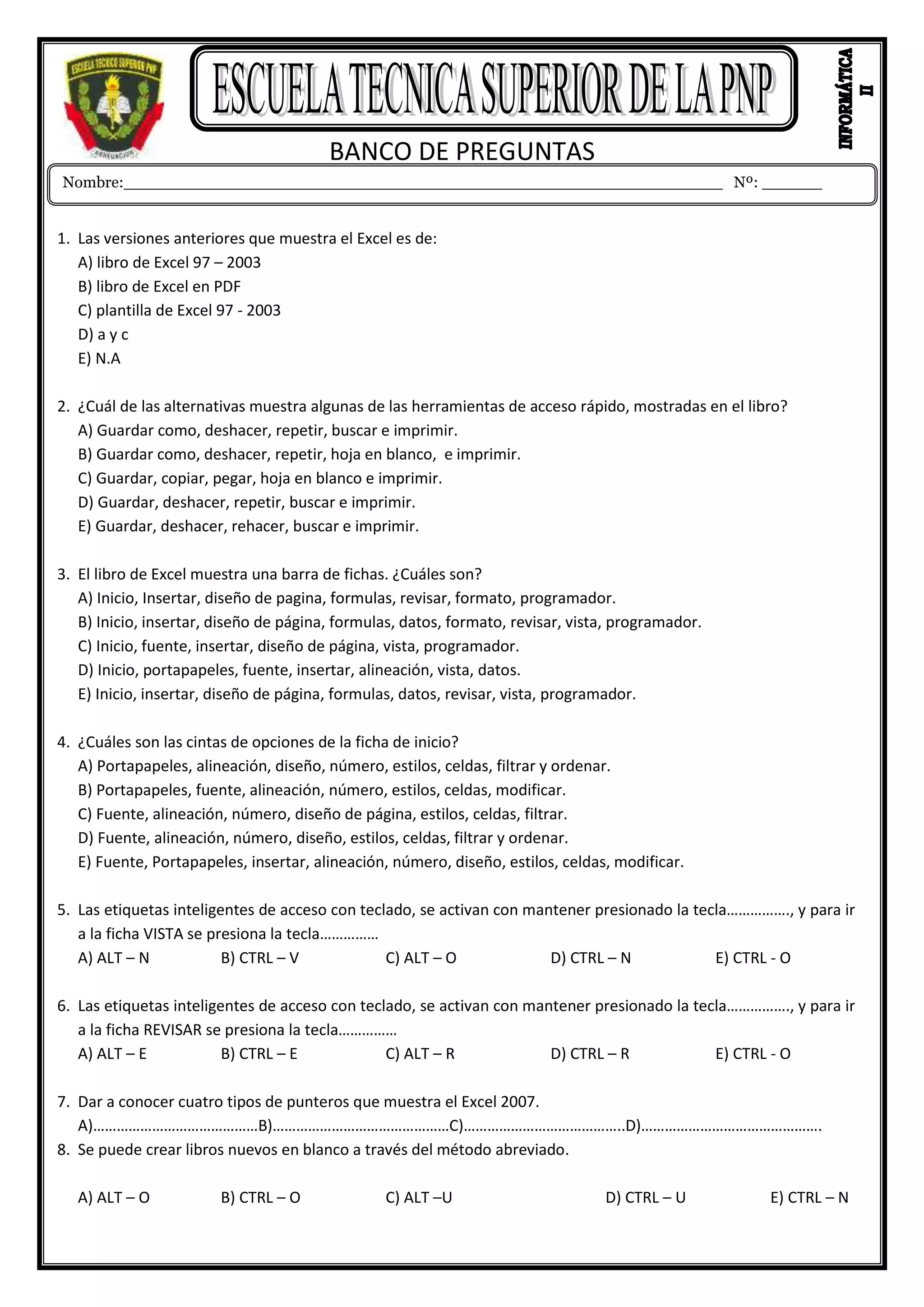 BANCO DE PREGUNTAS
1. Las versiones anteriores que muestra el Excel es de:
A) libro de Excel 97 – 2003
B) libro de Excel en PDF
C) plantilla de Excel 97 - 2003
D) a y c
E) N.A
2. ¿Cuál de las alternativas muestra algunas de las herramientas de acceso rápido, mostradas en el libro?
A) Guardar como, deshacer, repetir, buscar e imprimir.
B) Guardar como, deshacer, repetir, hoja en blanco, e imprimir.
C) Guardar, copiar, pegar, hoja en blanco e imprimir.
D) Guardar, deshacer, repetir, buscar e imprimir.
E) Guardar, deshacer, rehacer, buscar e imprimir.
3. El libro de Excel muestra una barra de fichas. ¿Cuáles son?
A) Inicio, Insertar, diseño de pagina, formulas, revisar, formato, programador.
B) Inicio, insertar, diseño de página, formulas, datos, formato, revisar, vista, programador.
C) Inicio, fuente, insertar, diseño de página, vista, programador.
D) Inicio, portapapeles, fuente, insertar, alineación, vista, datos.
E) Inicio, insertar, diseño de página, formulas, datos, revisar, vista, programador.
4. ¿Cuáles son las cintas de opciones de la ficha de inicio?
A) Portapapeles, alineación, diseño, número, estilos, celdas, filtrar y ordenar.
B) Portapapeles, fuente, alineación, número, estilos, celdas, modificar.
C) Fuente, alineación, número, diseño de página, estilos, celdas, filtrar.
D) Fuente, alineación, número, diseño, estilos, celdas, filtrar y ordenar.
E) Fuente, Portapapeles, insertar, alineación, número, diseño, estilos, celdas, modificar.
5. Las etiquetas inteligentes de acceso con teclado, se activan con mantener presionado la tecla……………., y para ir
a la ficha VISTA se presiona la tecla……………
A) ALT – N B) CTRL – V C) ALT – O D) CTRL – N E) CTRL - O
6. Las etiquetas inteligentes de acceso con teclado, se activan con mantener presionado la tecla……………., y para ir
a la ficha REVISAR se presiona la tecla……………
A) ALT – E B) CTRL – E C) ALT – R D) CTRL – R E) CTRL - O
7. Dar a conocer cuatro tipos de punteros que muestra el Excel 2007.
A)……………………………………B)………………………………………C)…………………………………..D)……………………………………….
8. Se puede crear libros nuevos en blanco a través del método abreviado.
A) ALT – O B) CTRL – O C) ALT –U D) CTRL – U E) CTRL – N
Nombre:____________________________________________________________ Nº: ______
 