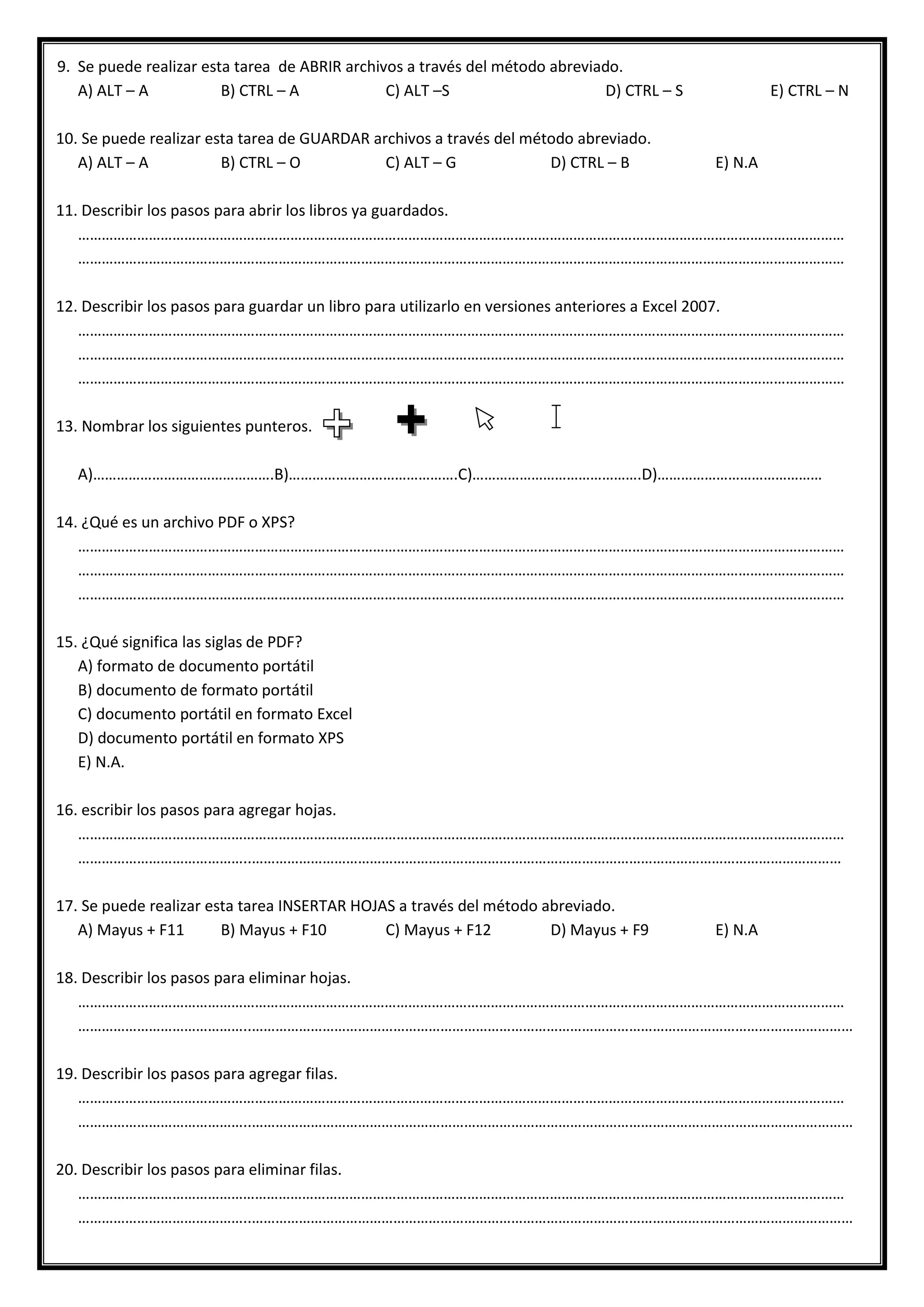 9. Se puede realizar esta tarea de ABRIR archivos a través del método abreviado.
A) ALT – A B) CTRL – A C) ALT –S D) CTRL – S E) CTRL – N
10. Se puede realizar esta tarea de GUARDAR archivos a través del método abreviado.
A) ALT – A B) CTRL – O C) ALT – G D) CTRL – B E) N.A
11. Describir los pasos para abrir los libros ya guardados.
……………………………………………………………………………………………………………………………………………………………………………
……………………………………………………………………………………………………………………………………………………………………………
12. Describir los pasos para guardar un libro para utilizarlo en versiones anteriores a Excel 2007.
……………………………………………………………………………………………………………………………………………………………………………
……………………………………………………………………………………………………………………………………………………………………………
……………………………………………………………………………………………………………………………………………………………………………
13. Nombrar los siguientes punteros.
A)……………………………………….B)…………………………………….C)…………………………………….D)……………………………………
14. ¿Qué es un archivo PDF o XPS?
……………………………………………………………………………………………………………………………………………………………………………
……………………………………………………………………………………………………………………………………………………………………………
……………………………………………………………………………………………………………………………………………………………………………
15. ¿Qué significa las siglas de PDF?
A) formato de documento portátil
B) documento de formato portátil
C) documento portátil en formato Excel
D) documento portátil en formato XPS
E) N.A.
16. escribir los pasos para agregar hojas.
……………………………………………………………………………………………………………………………………………………………………………
……………………………………..……………………………………………………………………………………………………………………………………
17. Se puede realizar esta tarea INSERTAR HOJAS a través del método abreviado.
A) Mayus + F11 B) Mayus + F10 C) Mayus + F12 D) Mayus + F9 E) N.A
18. Describir los pasos para eliminar hojas.
……………………………………………………………………………………………………………………………………………………………………………
……………………………………..………………………………………………………………………………………………………………………………………
19. Describir los pasos para agregar filas.
……………………………………………………………………………………………………………………………………………………………………………
……………………………………..………………………………………………………………………………………………………………………………………
20. Describir los pasos para eliminar filas.
……………………………………………………………………………………………………………………………………………………………………………
……………………………………..………………………………………………………………………………………………………………………………………
 