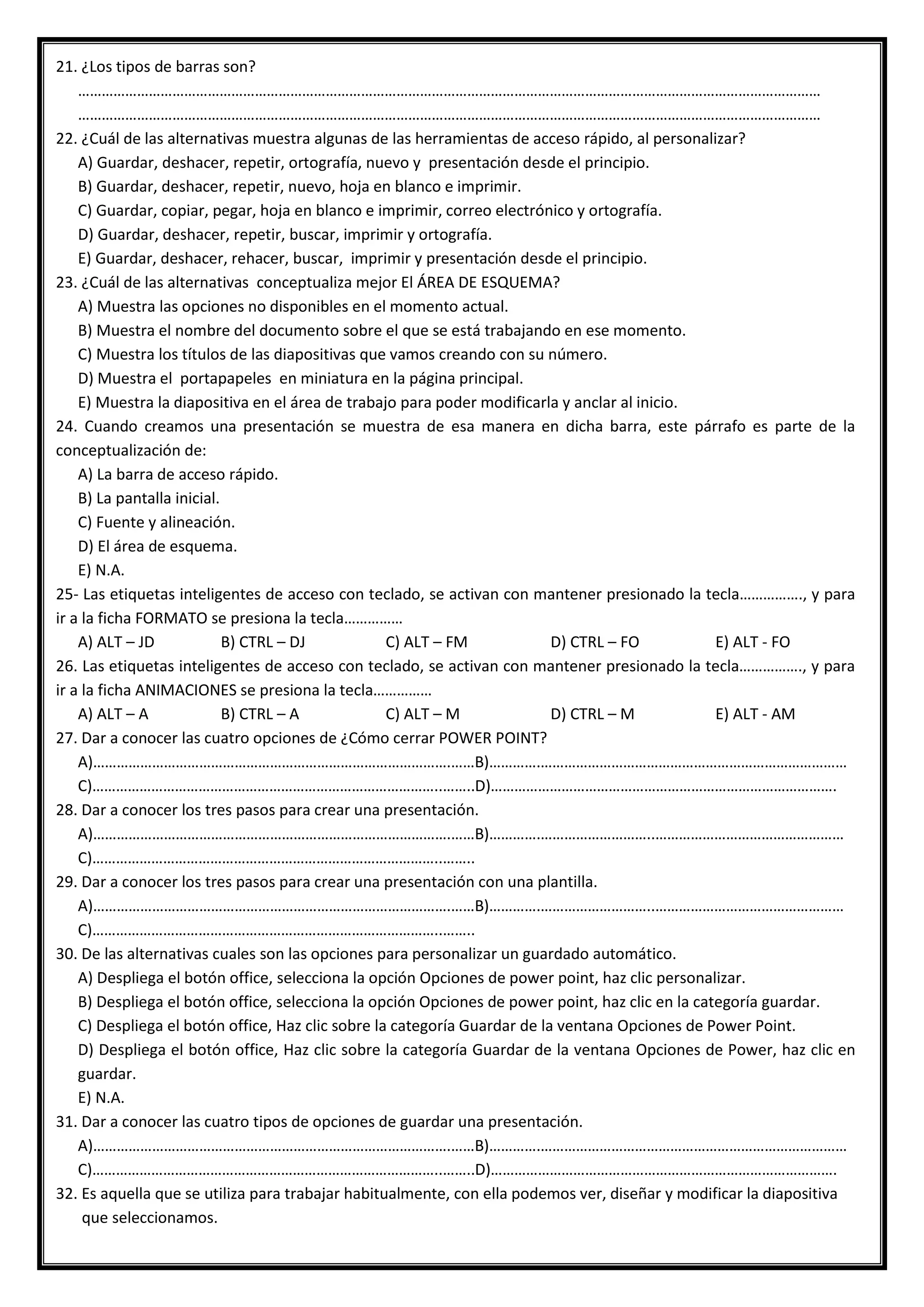 21. ¿Los tipos de barras son?
………………………………………………………………………………………………………………………………………………………………………
………………………………………………………………………………………………………………………………………………………………………
22. ¿Cuál de las alternativas muestra algunas de las herramientas de acceso rápido, al personalizar?
A) Guardar, deshacer, repetir, ortografía, nuevo y presentación desde el principio.
B) Guardar, deshacer, repetir, nuevo, hoja en blanco e imprimir.
C) Guardar, copiar, pegar, hoja en blanco e imprimir, correo electrónico y ortografía.
D) Guardar, deshacer, repetir, buscar, imprimir y ortografía.
E) Guardar, deshacer, rehacer, buscar, imprimir y presentación desde el principio.
23. ¿Cuál de las alternativas conceptualiza mejor El ÁREA DE ESQUEMA?
A) Muestra las opciones no disponibles en el momento actual.
B) Muestra el nombre del documento sobre el que se está trabajando en ese momento.
C) Muestra los títulos de las diapositivas que vamos creando con su número.
D) Muestra el portapapeles en miniatura en la página principal.
E) Muestra la diapositiva en el área de trabajo para poder modificarla y anclar al inicio.
24. Cuando creamos una presentación se muestra de esa manera en dicha barra, este párrafo es parte de la
conceptualización de:
A) La barra de acceso rápido.
B) La pantalla inicial.
C) Fuente y alineación.
D) El área de esquema.
E) N.A.
25- Las etiquetas inteligentes de acceso con teclado, se activan con mantener presionado la tecla……………., y para
ir a la ficha FORMATO se presiona la tecla……………
A) ALT – JD B) CTRL – DJ C) ALT – FM D) CTRL – FO E) ALT - FO
26. Las etiquetas inteligentes de acceso con teclado, se activan con mantener presionado la tecla……………., y para
ir a la ficha ANIMACIONES se presiona la tecla……………
A) ALT – A B) CTRL – A C) ALT – M D) CTRL – M E) ALT - AM
27. Dar a conocer las cuatro opciones de ¿Cómo cerrar POWER POINT?
A)……………………………………………………………………………….……B)………….……………………………………………………………………
C)……………………………………………………………………………..……..D)…………………………………………………………………………….
28. Dar a conocer los tres pasos para crear una presentación.
A)……………………………………………………………………………….……B)………….………………………..…………………………………………
C)……………………………………………………………………………..……..
29. Dar a conocer los tres pasos para crear una presentación con una plantilla.
A)……………………………………………………………………………….……B)………….………………………..…………………………………………
C)……………………………………………………………………………..……..
30. De las alternativas cuales son las opciones para personalizar un guardado automático.
A) Despliega el botón office, selecciona la opción Opciones de power point, haz clic personalizar.
B) Despliega el botón office, selecciona la opción Opciones de power point, haz clic en la categoría guardar.
C) Despliega el botón office, Haz clic sobre la categoría Guardar de la ventana Opciones de Power Point.
D) Despliega el botón office, Haz clic sobre la categoría Guardar de la ventana Opciones de Power, haz clic en
guardar.
E) N.A.
31. Dar a conocer las cuatro tipos de opciones de guardar una presentación.
A)……………………………………………………………………………….……B)………….……………………………………………………………………
C)……………………………………………………………………………..……..D)…………………………………………………………………………….
32. Es aquella que se utiliza para trabajar habitualmente, con ella podemos ver, diseñar y modificar la diapositiva
que seleccionamos.
 