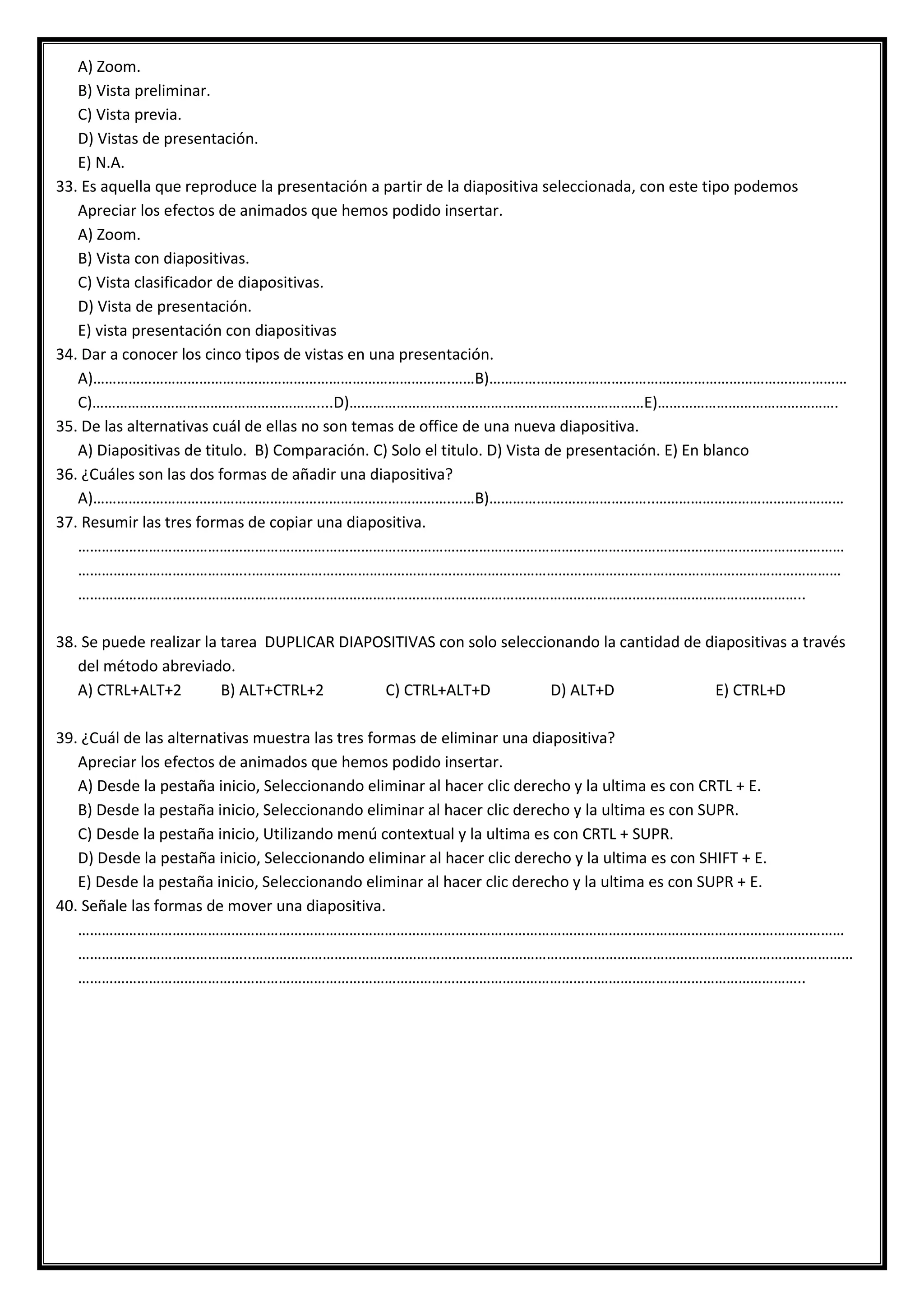 A) Zoom.
B) Vista preliminar.
C) Vista previa.
D) Vistas de presentación.
E) N.A.
33. Es aquella que reproduce la presentación a partir de la diapositiva seleccionada, con este tipo podemos
Apreciar los efectos de animados que hemos podido insertar.
A) Zoom.
B) Vista con diapositivas.
C) Vista clasificador de diapositivas.
D) Vista de presentación.
E) vista presentación con diapositivas
34. Dar a conocer los cinco tipos de vistas en una presentación.
A)……………………………………………………………………………….……B)………….……………………………………………………………………
C)…………………………………………………....D)…………………………………………………………………E)……………………………………….
35. De las alternativas cuál de ellas no son temas de office de una nueva diapositiva.
A) Diapositivas de titulo. B) Comparación. C) Solo el titulo. D) Vista de presentación. E) En blanco
36. ¿Cuáles son las dos formas de añadir una diapositiva?
A)……………………………………………………………………………….……B)………….………………………..…………………………………………
37. Resumir las tres formas de copiar una diapositiva.
……………………………………………………………………………………………………………………………………………………………………………
……………………………………..……………………………………………………………………………………………………………………………………
…………………………………………………………………………………………………………………………………………………………………..
38. Se puede realizar la tarea DUPLICAR DIAPOSITIVAS con solo seleccionando la cantidad de diapositivas a través
del método abreviado.
A) CTRL+ALT+2 B) ALT+CTRL+2 C) CTRL+ALT+D D) ALT+D E) CTRL+D
39. ¿Cuál de las alternativas muestra las tres formas de eliminar una diapositiva?
Apreciar los efectos de animados que hemos podido insertar.
A) Desde la pestaña inicio, Seleccionando eliminar al hacer clic derecho y la ultima es con CRTL + E.
B) Desde la pestaña inicio, Seleccionando eliminar al hacer clic derecho y la ultima es con SUPR.
C) Desde la pestaña inicio, Utilizando menú contextual y la ultima es con CRTL + SUPR.
D) Desde la pestaña inicio, Seleccionando eliminar al hacer clic derecho y la ultima es con SHIFT + E.
E) Desde la pestaña inicio, Seleccionando eliminar al hacer clic derecho y la ultima es con SUPR + E.
40. Señale las formas de mover una diapositiva.
……………………………………………………………………………………………………………………………………………………………………………
……………………………………..………………………………………………………………………………………………………………………………………
…………………………………………………………………………………………………………………………………………………………………..
 