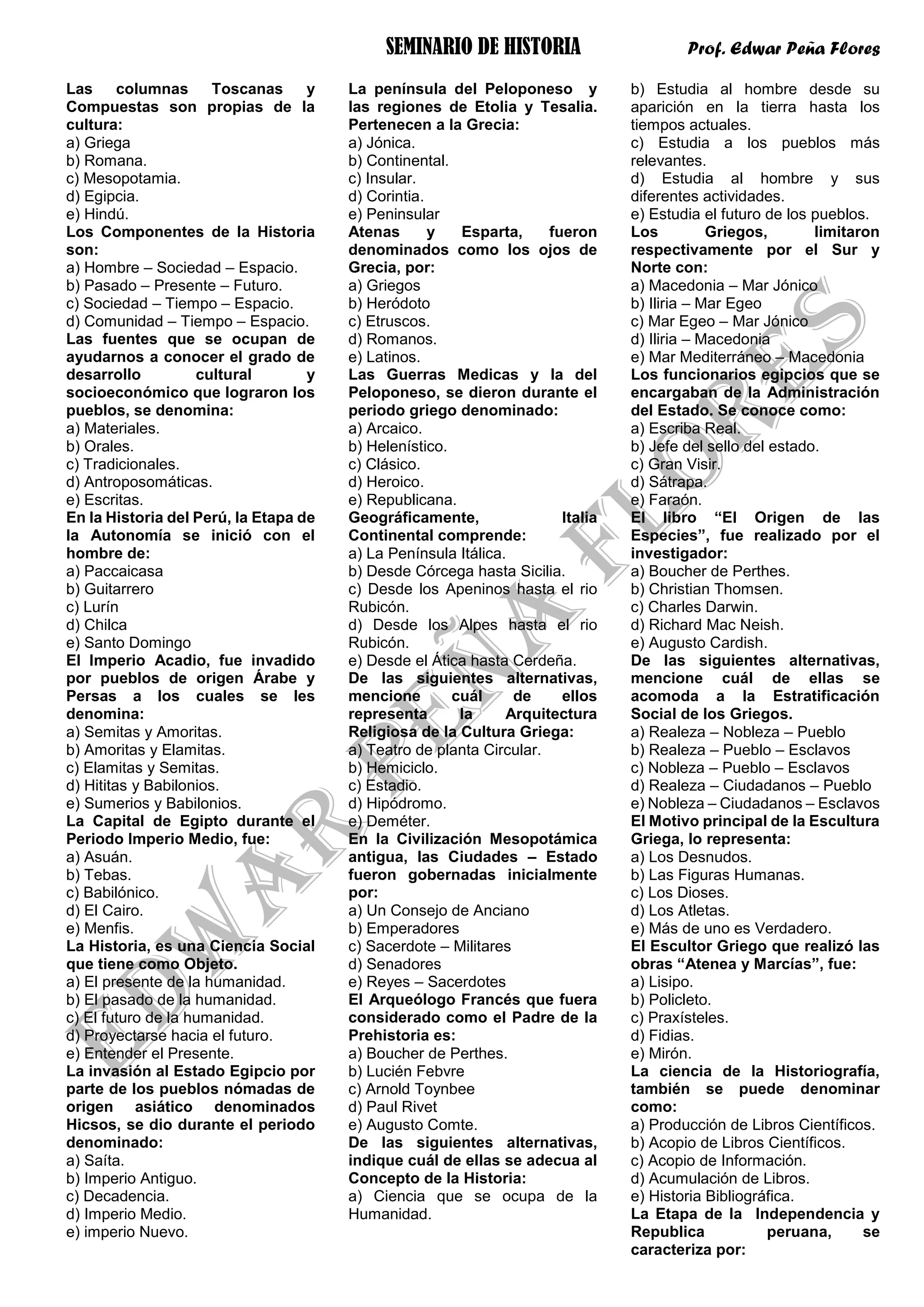 SEMINARIO DE HISTORIA Prof. Edwar Peña Flores
Las columnas Toscanas y
Compuestas son propias de la
cultura:
a) Griega
b) Romana.
c) Mesopotamia.
d) Egipcia.
e) Hindú.
Los Componentes de la Historia
son:
a) Hombre – Sociedad – Espacio.
b) Pasado – Presente – Futuro.
c) Sociedad – Tiempo – Espacio.
d) Comunidad – Tiempo – Espacio.
Las fuentes que se ocupan de
ayudarnos a conocer el grado de
desarrollo cultural y
socioeconómico que lograron los
pueblos, se denomina:
a) Materiales.
b) Orales.
c) Tradicionales.
d) Antroposomáticas.
e) Escritas.
En la Historia del Perú, la Etapa de
la Autonomía se inició con el
hombre de:
a) Paccaicasa
b) Guitarrero
c) Lurín
d) Chilca
e) Santo Domingo
El Imperio Acadio, fue invadido
por pueblos de origen Árabe y
Persas a los cuales se les
denomina:
a) Semitas y Amoritas.
b) Amoritas y Elamitas.
c) Elamitas y Semitas.
d) Hititas y Babilonios.
e) Sumerios y Babilonios.
La Capital de Egipto durante el
Periodo Imperio Medio, fue:
a) Asuán.
b) Tebas.
c) Babilónico.
d) El Cairo.
e) Menfis.
La Historia, es una Ciencia Social
que tiene como Objeto.
a) El presente de la humanidad.
b) El pasado de la humanidad.
c) El futuro de la humanidad.
d) Proyectarse hacia el futuro.
e) Entender el Presente.
La invasión al Estado Egipcio por
parte de los pueblos nómadas de
origen asiático denominados
Hicsos, se dio durante el periodo
denominado:
a) Saíta.
b) Imperio Antiguo.
c) Decadencia.
d) Imperio Medio.
e) imperio Nuevo.
La península del Peloponeso y
las regiones de Etolia y Tesalia.
Pertenecen a la Grecia:
a) Jónica.
b) Continental.
c) Insular.
d) Corintia.
e) Peninsular
Atenas y Esparta, fueron
denominados como los ojos de
Grecia, por:
a) Griegos
b) Heródoto
c) Etruscos.
d) Romanos.
e) Latinos.
Las Guerras Medicas y la del
Peloponeso, se dieron durante el
periodo griego denominado:
a) Arcaico.
b) Helenístico.
c) Clásico.
d) Heroico.
e) Republicana.
Geográficamente, Italia
Continental comprende:
a) La Península Itálica.
b) Desde Córcega hasta Sicilia.
c) Desde los Apeninos hasta el rio
Rubicón.
d) Desde los Alpes hasta el rio
Rubicón.
e) Desde el Ática hasta Cerdeña.
De las siguientes alternativas,
mencione cuál de ellos
representa la Arquitectura
Religiosa de la Cultura Griega:
a) Teatro de planta Circular.
b) Hemiciclo.
c) Estadio.
d) Hipódromo.
e) Deméter.
En la Civilización Mesopotámica
antigua, las Ciudades – Estado
fueron gobernadas inicialmente
por:
a) Un Consejo de Anciano
b) Emperadores
c) Sacerdote – Militares
d) Senadores
e) Reyes – Sacerdotes
El Arqueólogo Francés que fuera
considerado como el Padre de la
Prehistoria es:
a) Boucher de Perthes.
b) Lucién Febvre
c) Arnold Toynbee
d) Paul Rivet
e) Augusto Comte.
De las siguientes alternativas,
indique cuál de ellas se adecua al
Concepto de la Historia:
a) Ciencia que se ocupa de la
Humanidad.
b) Estudia al hombre desde su
aparición en la tierra hasta los
tiempos actuales.
c) Estudia a los pueblos más
relevantes.
d) Estudia al hombre y sus
diferentes actividades.
e) Estudia el futuro de los pueblos.
Los Griegos, limitaron
respectivamente por el Sur y
Norte con:
a) Macedonia – Mar Jónico
b) Iliria – Mar Egeo
c) Mar Egeo – Mar Jónico
d) Iliria – Macedonia
e) Mar Mediterráneo – Macedonia
Los funcionarios egipcios que se
encargaban de la Administración
del Estado. Se conoce como:
a) Escriba Real.
b) Jefe del sello del estado.
c) Gran Visir.
d) Sátrapa.
e) Faraón.
El libro “El Origen de las
Especies”, fue realizado por el
investigador:
a) Boucher de Perthes.
b) Christian Thomsen.
c) Charles Darwin.
d) Richard Mac Neish.
e) Augusto Cardish.
De las siguientes alternativas,
mencione cuál de ellas se
acomoda a la Estratificación
Social de los Griegos.
a) Realeza – Nobleza – Pueblo
b) Realeza – Pueblo – Esclavos
c) Nobleza – Pueblo – Esclavos
d) Realeza – Ciudadanos – Pueblo
e) Nobleza – Ciudadanos – Esclavos
El Motivo principal de la Escultura
Griega, lo representa:
a) Los Desnudos.
b) Las Figuras Humanas.
c) Los Dioses.
d) Los Atletas.
e) Más de uno es Verdadero.
El Escultor Griego que realizó las
obras “Atenea y Marcías”, fue:
a) Lisipo.
b) Policleto.
c) Praxísteles.
d) Fidias.
e) Mirón.
La ciencia de la Historiografía,
también se puede denominar
como:
a) Producción de Libros Científicos.
b) Acopio de Libros Científicos.
c) Acopio de Información.
d) Acumulación de Libros.
e) Historia Bibliográfica.
La Etapa de la Independencia y
Republica peruana, se
caracteriza por:
 