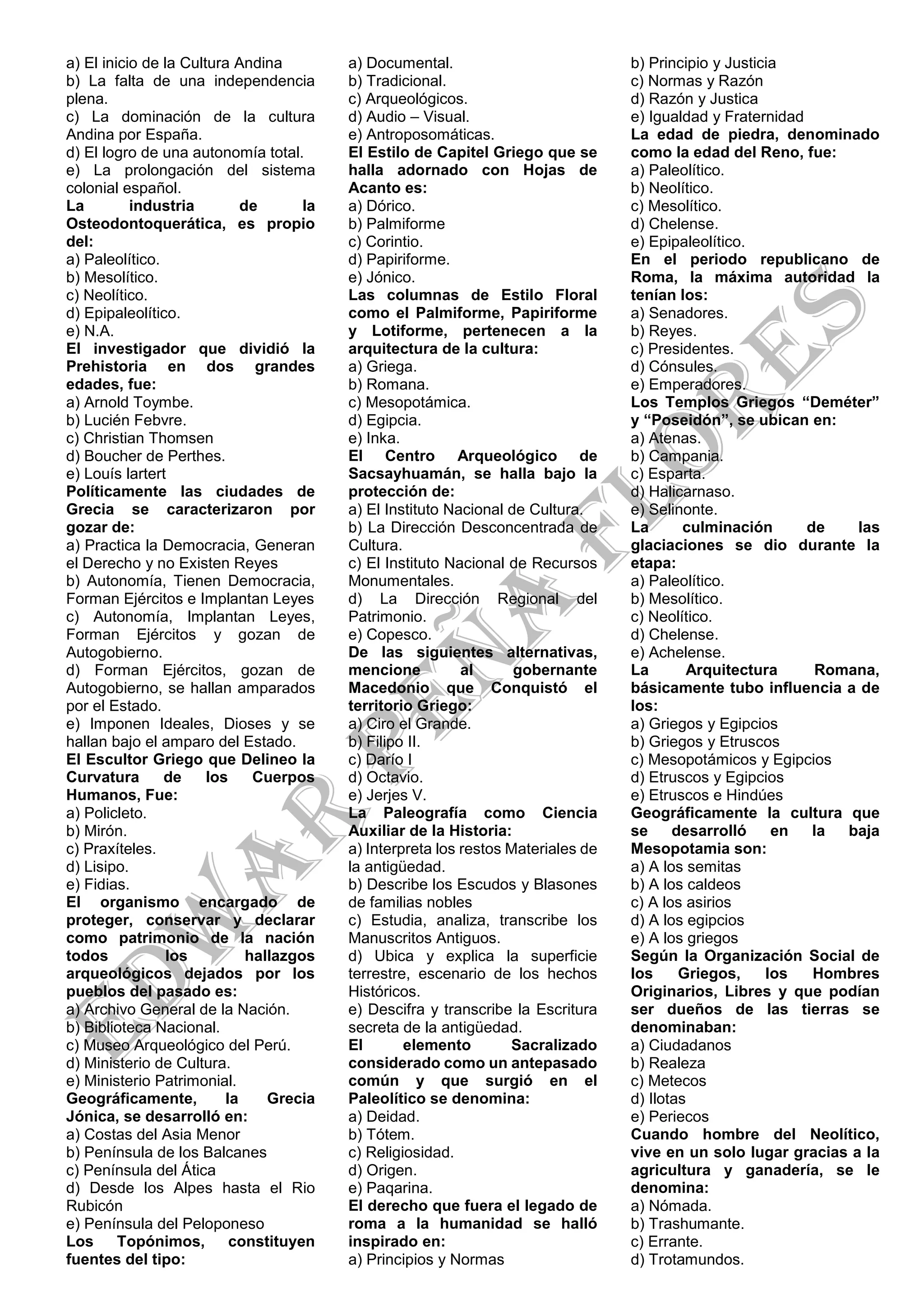 a) El inicio de la Cultura Andina
b) La falta de una independencia
plena.
c) La dominación de la cultura
Andina por España.
d) El logro de una autonomía total.
e) La prolongación del sistema
colonial español.
La industria de la
Osteodontoquerática, es propio
del:
a) Paleolítico.
b) Mesolítico.
c) Neolítico.
d) Epipaleolítico.
e) N.A.
El investigador que dividió la
Prehistoria en dos grandes
edades, fue:
a) Arnold Toymbe.
b) Lucién Febvre.
c) Christian Thomsen
d) Boucher de Perthes.
e) Louís lartert
Políticamente las ciudades de
Grecia se caracterizaron por
gozar de:
a) Practica la Democracia, Generan
el Derecho y no Existen Reyes
b) Autonomía, Tienen Democracia,
Forman Ejércitos e Implantan Leyes
c) Autonomía, Implantan Leyes,
Forman Ejércitos y gozan de
Autogobierno.
d) Forman Ejércitos, gozan de
Autogobierno, se hallan amparados
por el Estado.
e) Imponen Ideales, Dioses y se
hallan bajo el amparo del Estado.
El Escultor Griego que Delineo la
Curvatura de los Cuerpos
Humanos, Fue:
a) Policleto.
b) Mirón.
c) Praxíteles.
d) Lisipo.
e) Fidias.
El organismo encargado de
proteger, conservar y declarar
como patrimonio de la nación
todos los hallazgos
arqueológicos dejados por los
pueblos del pasado es:
a) Archivo General de la Nación.
b) Biblioteca Nacional.
c) Museo Arqueológico del Perú.
d) Ministerio de Cultura.
e) Ministerio Patrimonial.
Geográficamente, la Grecia
Jónica, se desarrolló en:
a) Costas del Asia Menor
b) Península de los Balcanes
c) Península del Ática
d) Desde los Alpes hasta el Rio
Rubicón
e) Península del Peloponeso
Los Topónimos, constituyen
fuentes del tipo:
a) Documental.
b) Tradicional.
c) Arqueológicos.
d) Audio – Visual.
e) Antroposomáticas.
El Estilo de Capitel Griego que se
halla adornado con Hojas de
Acanto es:
a) Dórico.
b) Palmiforme
c) Corintio.
d) Papiriforme.
e) Jónico.
Las columnas de Estilo Floral
como el Palmiforme, Papiriforme
y Lotiforme, pertenecen a la
arquitectura de la cultura:
a) Griega.
b) Romana.
c) Mesopotámica.
d) Egipcia.
e) Inka.
El Centro Arqueológico de
Sacsayhuamán, se halla bajo la
protección de:
a) El Instituto Nacional de Cultura.
b) La Dirección Desconcentrada de
Cultura.
c) El Instituto Nacional de Recursos
Monumentales.
d) La Dirección Regional del
Patrimonio.
e) Copesco.
De las siguientes alternativas,
mencione al gobernante
Macedonio que Conquistó el
territorio Griego:
a) Ciro el Grande.
b) Filipo II.
c) Darío I
d) Octavio.
e) Jerjes V.
La Paleografía como Ciencia
Auxiliar de la Historia:
a) Interpreta los restos Materiales de
la antigüedad.
b) Describe los Escudos y Blasones
de familias nobles
c) Estudia, analiza, transcribe los
Manuscritos Antiguos.
d) Ubica y explica la superficie
terrestre, escenario de los hechos
Históricos.
e) Descifra y transcribe la Escritura
secreta de la antigüedad.
El elemento Sacralizado
considerado como un antepasado
común y que surgió en el
Paleolítico se denomina:
a) Deidad.
b) Tótem.
c) Religiosidad.
d) Origen.
e) Paqarina.
El derecho que fuera el legado de
roma a la humanidad se halló
inspirado en:
a) Principios y Normas
b) Principio y Justicia
c) Normas y Razón
d) Razón y Justica
e) Igualdad y Fraternidad
La edad de piedra, denominado
como la edad del Reno, fue:
a) Paleolítico.
b) Neolítico.
c) Mesolítico.
d) Chelense.
e) Epipaleolítico.
En el periodo republicano de
Roma, la máxima autoridad la
tenían los:
a) Senadores.
b) Reyes.
c) Presidentes.
d) Cónsules.
e) Emperadores.
Los Templos Griegos “Deméter”
y “Poseidón”, se ubican en:
a) Atenas.
b) Campania.
c) Esparta.
d) Halicarnaso.
e) Selinonte.
La culminación de las
glaciaciones se dio durante la
etapa:
a) Paleolítico.
b) Mesolítico.
c) Neolítico.
d) Chelense.
e) Achelense.
La Arquitectura Romana,
básicamente tubo influencia a de
los:
a) Griegos y Egipcios
b) Griegos y Etruscos
c) Mesopotámicos y Egipcios
d) Etruscos y Egipcios
e) Etruscos e Hindúes
Geográficamente la cultura que
se desarrolló en la baja
Mesopotamia son:
a) A los semitas
b) A los caldeos
c) A los asirios
d) A los egipcios
e) A los griegos
Según la Organización Social de
los Griegos, los Hombres
Originarios, Libres y que podían
ser dueños de las tierras se
denominaban:
a) Ciudadanos
b) Realeza
c) Metecos
d) Ilotas
e) Periecos
Cuando hombre del Neolítico,
vive en un solo lugar gracias a la
agricultura y ganadería, se le
denomina:
a) Nómada.
b) Trashumante.
c) Errante.
d) Trotamundos.
 