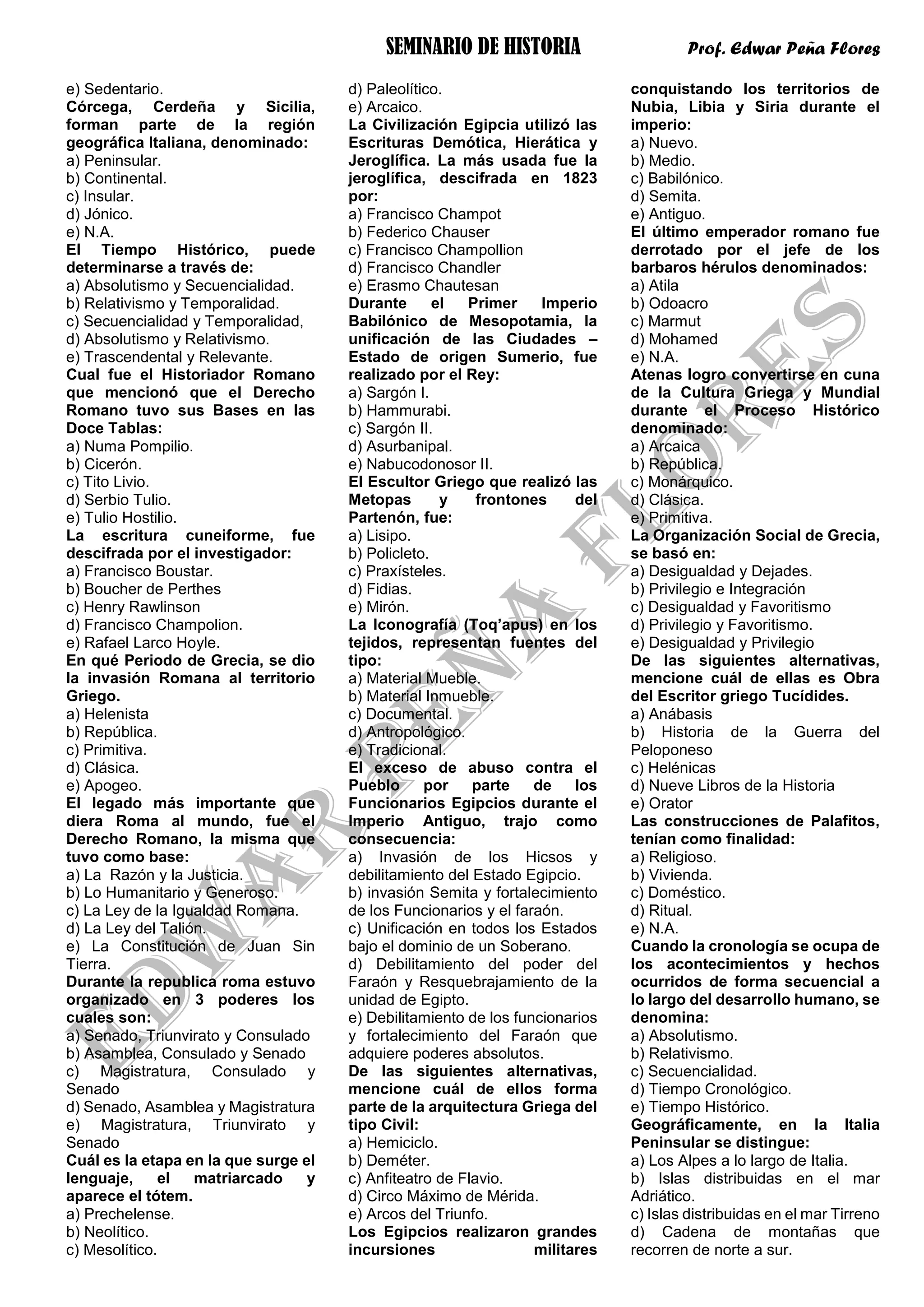 SEMINARIO DE HISTORIA Prof. Edwar Peña Flores
e) Sedentario.
Córcega, Cerdeña y Sicilia,
forman parte de la región
geográfica Italiana, denominado:
a) Peninsular.
b) Continental.
c) Insular.
d) Jónico.
e) N.A.
El Tiempo Histórico, puede
determinarse a través de:
a) Absolutismo y Secuencialidad.
b) Relativismo y Temporalidad.
c) Secuencialidad y Temporalidad,
d) Absolutismo y Relativismo.
e) Trascendental y Relevante.
Cual fue el Historiador Romano
que mencionó que el Derecho
Romano tuvo sus Bases en las
Doce Tablas:
a) Numa Pompilio.
b) Cicerón.
c) Tito Livio.
d) Serbio Tulio.
e) Tulio Hostilio.
La escritura cuneiforme, fue
descifrada por el investigador:
a) Francisco Boustar.
b) Boucher de Perthes
c) Henry Rawlinson
d) Francisco Champolion.
e) Rafael Larco Hoyle.
En qué Periodo de Grecia, se dio
la invasión Romana al territorio
Griego.
a) Helenista
b) República.
c) Primitiva.
d) Clásica.
e) Apogeo.
El legado más importante que
diera Roma al mundo, fue el
Derecho Romano, la misma que
tuvo como base:
a) La Razón y la Justicia.
b) Lo Humanitario y Generoso.
c) La Ley de la Igualdad Romana.
d) La Ley del Talión.
e) La Constitución de Juan Sin
Tierra.
Durante la republica roma estuvo
organizado en 3 poderes los
cuales son:
a) Senado, Triunvirato y Consulado
b) Asamblea, Consulado y Senado
c) Magistratura, Consulado y
Senado
d) Senado, Asamblea y Magistratura
e) Magistratura, Triunvirato y
Senado
Cuál es la etapa en la que surge el
lenguaje, el matriarcado y
aparece el tótem.
a) Prechelense.
b) Neolítico.
c) Mesolítico.
d) Paleolítico.
e) Arcaico.
La Civilización Egipcia utilizó las
Escrituras Demótica, Hierática y
Jeroglífica. La más usada fue la
jeroglífica, descifrada en 1823
por:
a) Francisco Champot
b) Federico Chauser
c) Francisco Champollion
d) Francisco Chandler
e) Erasmo Chautesan
Durante el Primer Imperio
Babilónico de Mesopotamia, la
unificación de las Ciudades –
Estado de origen Sumerio, fue
realizado por el Rey:
a) Sargón I.
b) Hammurabi.
c) Sargón II.
d) Asurbanipal.
e) Nabucodonosor II.
El Escultor Griego que realizó las
Metopas y frontones del
Partenón, fue:
a) Lisipo.
b) Policleto.
c) Praxísteles.
d) Fidias.
e) Mirón.
La Iconografía (Toq’apus) en los
tejidos, representan fuentes del
tipo:
a) Material Mueble.
b) Material Inmueble.
c) Documental.
d) Antropológico.
e) Tradicional.
El exceso de abuso contra el
Pueblo por parte de los
Funcionarios Egipcios durante el
Imperio Antiguo, trajo como
consecuencia:
a) Invasión de los Hicsos y
debilitamiento del Estado Egipcio.
b) invasión Semita y fortalecimiento
de los Funcionarios y el faraón.
c) Unificación en todos los Estados
bajo el dominio de un Soberano.
d) Debilitamiento del poder del
Faraón y Resquebrajamiento de la
unidad de Egipto.
e) Debilitamiento de los funcionarios
y fortalecimiento del Faraón que
adquiere poderes absolutos.
De las siguientes alternativas,
mencione cuál de ellos forma
parte de la arquitectura Griega del
tipo Civil:
a) Hemiciclo.
b) Deméter.
c) Anfiteatro de Flavio.
d) Circo Máximo de Mérida.
e) Arcos del Triunfo.
Los Egipcios realizaron grandes
incursiones militares
conquistando los territorios de
Nubia, Libia y Siria durante el
imperio:
a) Nuevo.
b) Medio.
c) Babilónico.
d) Semita.
e) Antiguo.
El último emperador romano fue
derrotado por el jefe de los
barbaros hérulos denominados:
a) Atila
b) Odoacro
c) Marmut
d) Mohamed
e) N.A.
Atenas logro convertirse en cuna
de la Cultura Griega y Mundial
durante el Proceso Histórico
denominado:
a) Arcaica
b) República.
c) Monárquico.
d) Clásica.
e) Primitiva.
La Organización Social de Grecia,
se basó en:
a) Desigualdad y Dejades.
b) Privilegio e Integración
c) Desigualdad y Favoritismo
d) Privilegio y Favoritismo.
e) Desigualdad y Privilegio
De las siguientes alternativas,
mencione cuál de ellas es Obra
del Escritor griego Tucídides.
a) Anábasis
b) Historia de la Guerra del
Peloponeso
c) Helénicas
d) Nueve Libros de la Historia
e) Orator
Las construcciones de Palafitos,
tenían como finalidad:
a) Religioso.
b) Vivienda.
c) Doméstico.
d) Ritual.
e) N.A.
Cuando la cronología se ocupa de
los acontecimientos y hechos
ocurridos de forma secuencial a
lo largo del desarrollo humano, se
denomina:
a) Absolutismo.
b) Relativismo.
c) Secuencialidad.
d) Tiempo Cronológico.
e) Tiempo Histórico.
Geográficamente, en la Italia
Peninsular se distingue:
a) Los Alpes a lo largo de Italia.
b) Islas distribuidas en el mar
Adriático.
c) Islas distribuidas en el mar Tirreno
d) Cadena de montañas que
recorren de norte a sur.
 