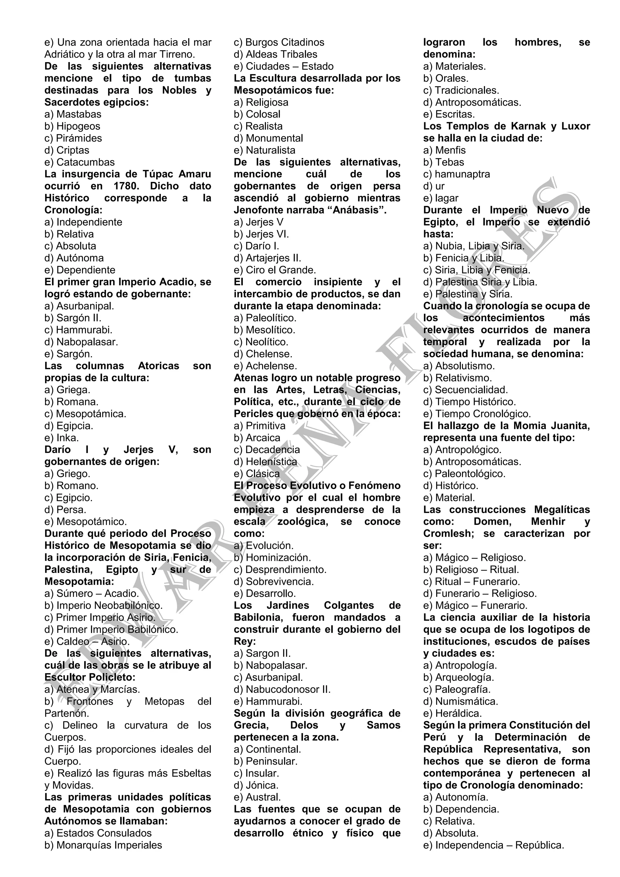 e) Una zona orientada hacia el mar
Adriático y la otra al mar Tirreno.
De las siguientes alternativas
mencione el tipo de tumbas
destinadas para los Nobles y
Sacerdotes egipcios:
a) Mastabas
b) Hipogeos
c) Pirámides
d) Criptas
e) Catacumbas
La insurgencia de Túpac Amaru
ocurrió en 1780. Dicho dato
Histórico corresponde a la
Cronología:
a) Independiente
b) Relativa
c) Absoluta
d) Autónoma
e) Dependiente
El primer gran Imperio Acadio, se
logró estando de gobernante:
a) Asurbanipal.
b) Sargón II.
c) Hammurabi.
d) Nabopalasar.
e) Sargón.
Las columnas Atoricas son
propias de la cultura:
a) Griega.
b) Romana.
c) Mesopotámica.
d) Egipcia.
e) Inka.
Darío I y Jerjes V, son
gobernantes de origen:
a) Griego.
b) Romano.
c) Egipcio.
d) Persa.
e) Mesopotámico.
Durante qué periodo del Proceso
Histórico de Mesopotamia se dio
la incorporación de Siria, Fenicia,
Palestina, Egipto y sur de
Mesopotamia:
a) Súmero – Acadio.
b) Imperio Neobabilónico.
c) Primer Imperio Asirio.
d) Primer Imperio Babilónico.
e) Caldeo – Asirio.
De las siguientes alternativas,
cuál de las obras se le atribuye al
Escultor Policleto:
a) Atenea y Marcías.
b) Frontones y Metopas del
Partenón.
c) Delineo la curvatura de los
Cuerpos.
d) Fijó las proporciones ideales del
Cuerpo.
e) Realizó las figuras más Esbeltas
y Movidas.
Las primeras unidades políticas
de Mesopotamia con gobiernos
Autónomos se llamaban:
a) Estados Consulados
b) Monarquías Imperiales
c) Burgos Citadinos
d) Aldeas Tribales
e) Ciudades – Estado
La Escultura desarrollada por los
Mesopotámicos fue:
a) Religiosa
b) Colosal
c) Realista
d) Monumental
e) Naturalista
De las siguientes alternativas,
mencione cuál de los
gobernantes de origen persa
ascendió al gobierno mientras
Jenofonte narraba “Anábasis”.
a) Jerjes V
b) Jerjes VI.
c) Darío I.
d) Artajerjes II.
e) Ciro el Grande.
El comercio insipiente y el
intercambio de productos, se dan
durante la etapa denominada:
a) Paleolítico.
b) Mesolítico.
c) Neolítico.
d) Chelense.
e) Achelense.
Atenas logro un notable progreso
en las Artes, Letras, Ciencias,
Política, etc., durante el ciclo de
Pericles que gobernó en la época:
a) Primitiva
b) Arcaica
c) Decadencia
d) Helenística
e) Clásica
El Proceso Evolutivo o Fenómeno
Evolutivo por el cual el hombre
empieza a desprenderse de la
escala zoológica, se conoce
como:
a) Evolución.
b) Hominización.
c) Desprendimiento.
d) Sobrevivencia.
e) Desarrollo.
Los Jardines Colgantes de
Babilonia, fueron mandados a
construir durante el gobierno del
Rey:
a) Sargon II.
b) Nabopalasar.
c) Asurbanipal.
d) Nabucodonosor II.
e) Hammurabi.
Según la división geográfica de
Grecia, Delos y Samos
pertenecen a la zona.
a) Continental.
b) Peninsular.
c) Insular.
d) Jónica.
e) Austral.
Las fuentes que se ocupan de
ayudarnos a conocer el grado de
desarrollo étnico y físico que
lograron los hombres, se
denomina:
a) Materiales.
b) Orales.
c) Tradicionales.
d) Antroposomáticas.
e) Escritas.
Los Templos de Karnak y Luxor
se halla en la ciudad de:
a) Menfis
b) Tebas
c) hamunaptra
d) ur
e) lagar
Durante el Imperio Nuevo de
Egipto, el Imperio se extendió
hasta:
a) Nubia, Libia y Siria.
b) Fenicia y Libia.
c) Siria, Libia y Fenicia.
d) Palestina Siria y Libia.
e) Palestina y Siria.
Cuando la cronología se ocupa de
los acontecimientos más
relevantes ocurridos de manera
temporal y realizada por la
sociedad humana, se denomina:
a) Absolutismo.
b) Relativismo.
c) Secuencialidad.
d) Tiempo Histórico.
e) Tiempo Cronológico.
El hallazgo de la Momia Juanita,
representa una fuente del tipo:
a) Antropológico.
b) Antroposomáticas.
c) Paleontológico.
d) Histórico.
e) Material.
Las construcciones Megalíticas
como: Domen, Menhir y
Cromlesh; se caracterizan por
ser:
a) Mágico – Religioso.
b) Religioso – Ritual.
c) Ritual – Funerario.
d) Funerario – Religioso.
e) Mágico – Funerario.
La ciencia auxiliar de la historia
que se ocupa de los logotipos de
instituciones, escudos de países
y ciudades es:
a) Antropología.
b) Arqueología.
c) Paleografía.
d) Numismática.
e) Heráldica.
Según la primera Constitución del
Perú y la Determinación de
República Representativa, son
hechos que se dieron de forma
contemporánea y pertenecen al
tipo de Cronología denominado:
a) Autonomía.
b) Dependencia.
c) Relativa.
d) Absoluta.
e) Independencia – República.
 