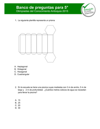 Banco de preguntas para 5°
Olimpiadas del Conocimiento Antioquia 2015
1. La siguiente plantilla representa un prisma
A. Heptagonal
B. Octagonal
C. Hexagonal
D. Cuadrangular
2. En la escuela se tiene una piscina cuyas mediadas son 3 m de ancho, 5 m de
largo y 2 m de profundidad. ¿Cuántos metros cúbicos de agua se necesitan
para llenar la piscina?
A. 15
B. 25
C. 20
D. 30
 