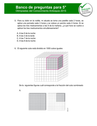Banco de preguntas para 5°
Olimpiadas del Conocimiento Antioquia 2015
5. Para su dolor en la rodilla, mi abuela se toma una pastilla cada 2 horas, se
aplica una pomada cada 3 horas y se coloca un parche cada 4 horas. Si se
aplica los tres medicamentos a las 9 de la mañana, ¿a qué hora se vuelve a
aplicar los tres medicamentos simultáneamente?
A. A las 9 de la noche
B. A las 3 de la tarde
C. A las 7 de la noche
D. A las 8 de la noche
6. El siguiente cubo está dividido en 1000 cubos iguales
De la siguientes figuras cuál corresponde a la fracción del cubo sombreado
A.
 