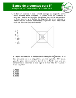 Banco de preguntas para 5°
Olimpiadas del Conocimiento Antioquia 2015
7. Se tiene un cuadrado de lado 1 unidad, prolongar sus diagonales en los
cuatro extremos hasta duplicarlas, se puede trazar otro cuadrado; al
prolongar y duplicar las diagonales del segundo cuadrado se puede obtener
un tercer cuadrado y al duplicar las diagonales del tercer cuadrado se
obtiene un cuarto cuadrado. La fracción que representa el área del cuadrado
inicial con relación al cuadrado cuatro es:
A.
B.
C.
D.
8. La pista de un estadio de atletismo tiene una longitud de de milla. Si se
tiene en cuenta que en la antigua Roma una milla equivalía a 1000 pasos,
¿cuántos pasos aproximadamente deberá dar un hombre que gane una
competencia de resistencia; si para llegar a la meta debe dar 7 vueltas y
media a la pista?
A. 7.500
B. 5.625
C. 7.250
D. 5.250
 