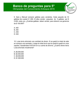 Banco de preguntas para 5°
Olimpiadas del Conocimiento Antioquia 2015
9. Sara y Manuel compran galletas para venderlas. Cada paquete de 10
galletas les cuesta $ 1.000. Si ellos venden paquetes de 5 galletas por $
2.000, cada uno. ¿Cuántas galletas deben vender, para obtener una ganancia
de $ 150.000?
A. 500
B. 450
C. 300
D. 540
10. Luisa tenía ahorrado una cantidad de dinero. Si se gastó la mitad de este
en comprar una camiseta, y luego la mitad de lo que le quedó lo gastó en unos
zapatos. Quedándole en su cuenta de ahorros. ¿Cuánto dinero tenía
Luisa ahorrado inicialmente?
A. $5.000.000
B. $2.500.000
C. $2.000.000
D. $1.500.000
 