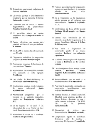 59. Tratamiento para varicela en lactante de
6 meses: Aciclovir
60. La fibrosis quistica es una enfermedad
hereditaria que se transmite de forma:
Autosomica recesiva
61. Condicion que se asocia a anemia
megaloblástica en preescolares:
Malabsorcion intestinal
62. El sucralfato ejerce su accion
terapeutica por: Protege el lecho de la
ulcera
63. Agente infeccioso mas comun para
producir artritis septica en preescolares:
S. Aureus
64. En el ARN la tiamina ha sido sustituida
por: Uracilo
65. Diagnostico definitivo de megacolon
congenito: Estudio histopatologico
66. Aminoacido precursor de la síntesis de
catecolaminas: Tirosina
67. Adolescentes con tuberculosis tratados
con isoniazida se debe agregar:
Priridoxina
68. Las celulas de Reed-Stemmberg se
observan en: Linfoma Hodking
69. Medicamento asociado con la reduccion
de cancer colorrectal: Acido
acetilsalicilico
70. Anormalidad citogenetica que se
presenta en la leucemia mielocítica
cronica es: Traslocacion reciproca
9:22
71. En la mayoria de los casos el dx
citogenetico de sx de Turner se hace
con la formula cromosomica: 45X
72. Mecanismo de accion de la acarbosa:
Inhibe la alfa glucosidasa
73. Farmaco que se debe evitar en pacientes
gotosos por que disminuye la excreción
urinaria de acido urico:
Hidroclorotiazida
74. En el tratamiento de la hipertensión
arterial cronica en el embarazo esta
contraindicado: Captopril (cualquier
IECA)
75. Confirmacion de dx de artritis gotosa:
Cristales birrefringentes en liquido
sinovial
76. Enzima cuya deficiencia en los
eritrocitos es el factor responsable de la
anemia hemolitica: Glucosa 6 fosfato
deshidrogenasa
77. Para hacer el diagnostico de
hemorroides grado II es preciso
encontrar: Prolapso con reduccion
espontanea
78. El efecto farmacologico del alopurinol
se debe a: Inhibicion de la xantina-
oxidasa
79. La vacuna pentavalente protege contra:
Difteria, Tosferina, Tetanos,
Hepatitis B, Haemophillus influenzae
tipo B
80. Antimicrobianos que se unen a la
unidad ribosomal 50-S: Macrolidos
81. Para tratar la taquicardia ventricular con
compromiso hemodinamico esta
indicado: Desfibrilacion
82. Hombre 22 años, 1 semana evolucion,
dificultad para cmainar, perdida de
fuerza, lesiones dermicas en cara y
cuello, rash en heliotropo, CPK 1200,
DHL 789, dx probable:
Dermatomiositis
83. Diagnostico de certeza para
dermatomiositis: Biopsia de musculo
84. Complicacion aguda en diabeticos,
deficiencia total de insulina ,
incremento del glucagon: Cetoacidosis
 