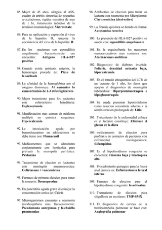 85. Mujer de 45 años, alergica al ASS,
cuadro de artritis simetrica de pequeñas
articulaciones, rigidez matutina de mas
de 1 hr, tratamiento inductor de la
remision reumatologica: Metrotexate
86. Para su replicación y expresión el virus
de la hepatitis D, reuqiere la
coexistencia del virus de la hepatitis: B
87. En los pacientes con espondilitis
anquilosante frecuentemente ese
encuentra: Antigeno HLA-B27
positivo
88. Cuando existe epistaxis anterior, la
hemorragia procede de: Plexo de
Kisselbach
89. La afinidad de la hemoglobina por el
oxigeno disminuye: Al aumentar la
concentración de 2-3 difosfoglicerato
90. Mejor tratamiento para los pacientes
con esferocitosis hereditaria:
Esplenectomia
91. Manifestacion mas comun de mieloma
multiple en quimica sanguinea:
Hipercalcemia
92. La intoxicación aguda por
benzodiacepinas en adolescentes se
debe tratar con: Flumacenil
93. Medicamenteo que se administra
conjuntamente con isoniazida para
prevenir la neuropatia periferica:
Pridoxina
94. Tratamiento de eleccion en lactantes
con meningitis pneumococcica:
Ceftriaxona + vancomicina
95. Farmaco de primera eleccion para tratar
la enuresis: Desmopresina
96. En pancretitis aguda grave disminuye la
concentración serica de: Calcio
97. Microrganismos causantes e neumonia
intrahospitlaria mas frecuentemente:
Pseudomona aureginosa y Klebsiella
pneumoniae
98. Antibiotico de eleccion para tratar un
lactante con neumonia por Micoplasma:
Claritromicina (doxi-eritro)
99. La fibrosis quisitica se hereda en forma:
Autosomica receciva
100. La presencia de HLA-B27 positivo se
asocia con: espondilitis anquilosante
101. En la esquizofrenia los trastornos
sensoperceptivos mas comunes son:
Alucinaciones auditivas
102. Diagnostico de diabetes insipida:
Poliuria, densidad urinaria baja,
hipernatremia
103. En el estudio citoquimico del LCR de
un lactante de 1 año, los datos que
apoyan el diagnostico de meningitis
tuberculosa: Hiperproteinorraquia e
hipoglucorraquia
104. Se puede presentar hipotiroidismo
como reaccion secundaria adversa a la
administración prolongada de: Litio
105. Tratamiento de la enfermedad celiaca
en el lactante constituye: Eliminar el
gluten de la dieta
106. medicamento de eleccion para
profilaxis de contactos de pacientes con
enfermedad meningocócica:
Rifampicina
107. En el hipotiroidismo congenito se
encuentra: Tiroxina baja y tirotropina
alta
108. Procedimiento quirugico para la fisura
anal cronica es: Esfinterotomia lateral
interna
109. Farmaco de eleccion para el
hipotiroidismo congenito: levotiroxina
110. Tratmaiento de eleccion para
shigellosis en escolares: TMP-SMX
111. El diagnostico de certeza de la
tromboembolia pulmonar se hace con:
Angiografia pulmonar
 