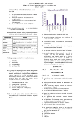 I.E.D. LICEO FEMENINO MERCCEDES NARIÑO
BANCO DE PREGUNTAS BIOMOLECULAS Y METABOLISMO
GRADO DECIMO
con los resultados dados anteriormente, se puede
decir que
A. los resultados no permiten concluir que la teoría
sea cierta
B. la teoría es cierta y los resultados son una
excepción a ésta
C. se debe proponer una nueva teoría basada en
estos resultados
D. los resultados son una prueba de la teoría
REESPONDA LAS PREGUNTAS 42 Y 43 DE ACUERDO CON
LA SIGUIENTE INFORMACION
A continuación se presenta una lista de algunos organelos
celulares y la función que cumplen dentro de la célula
42. El organelo que da el color verde a las plantas es
A. el núcleo
B. el lisosoma
C. el cloroplasto
D. la mitocondria
43. La proporción de organelos en las células dependen de
la función que esta realiza. Los espermatozoides, por
ejemplo, necesitan una gran cantidad de energía para
impulsarse y moverse, mientras que algunas células
del estómago necesitan digerir grandes cantidades de
alimento. Estos dos tipos de células tienen,
respectivamente, una gran cantidad de
A. lisosoma y aparato de Golgi
B. mitocondrias y lisosomas
C. cloroplastos y mitocondria
D. retículo endoplasma tico rugoso y
cloroplastos
44. En un estudio que se realizó sobre las enfermedades
relacionadas con la nutrición se obtuvo la siguiente
grafica
De acuerdo con esta grafica puede concluirse que
A. Las enfermedades relacionadas con problemas de
azúcar son las más frecuentes
B. La obesidad es la más frecuente de las enfermedades
nutricionales
C. Las enfermedades relacionadas con trastornos
psicológicos son las mas frecuentes
D. Las personas que sufren de colon irritable son obesas.
45. Las levaduras pueden obtener energía, a partir de los
azúcares, por dos vías diferentes. Durante la
fermentación una pequeña parte de la energía
química contenida en los azúcares - C6 H12O6 – es
convertida a ATP usado por la célula. Durante la
respiración celular una mayor cantidad de energía
química pasa a ATP disponible para las células, como
se muestra en las siguientes ecuaciones
FERMENTACIÓN:
C6 H12O6 2CO2 + 2C2H5OH + 2 ATP
RESPIRACIÓN CELULAR:
C6 H12O6 + O2 6CO2 + 6 H2O + 38 ATP
De acuerdo con estas ecuaciones, es posible afirmar que
la:
A. Producción de alcohol depende de la presencia de
oxígeno.
B. Mayor parte de la energía química de la glucosa
permanece en el alcohol.
C. Levadura necesita oxígeno para producir energía.
D. Fermentación en la levadura requiere oxígeno.
46. Según las anteriores reacciones químicas es posible
afirmar que:
A. Las levaduras son inferiores cuando respiran
anaeróbicamente.
B. Los mamíferos son superiores porque en la respiración
aeróbica producen más moléculas de ATP.
C. La respiración aeróbica es una glucólisis oxidativa.
D. La fermentación es un proceso aeróbico.
47. La sustancia protagonista tanto en la respiración
aeróbica como anaeróbica y que proviene finalmente
de la nutrición de la célula es:
A. El oxígeno
B. El dióxido de carbono
C. El agua
D. La glucosa
 