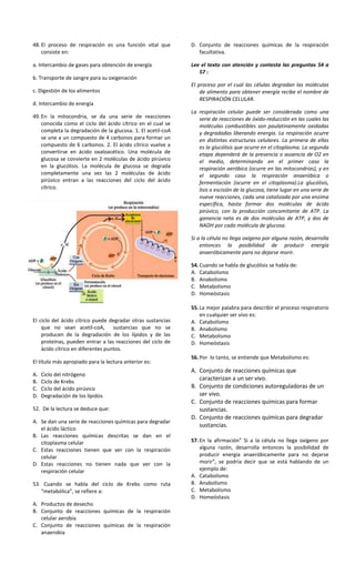48. El proceso de respiración es una función vital que
consiste en:
a. Intercambio de gases para obtención de energía
b. Transporte de sangre para su oxigenación
c. Digestión de los alimentos
d. Intercambio de energía
49. En la mitocondria, se da una serie de reacciones
conocida como el ciclo del ácido cítrico en el cual se
completa la degradación de la glucosa. 1. El acetil-coA
se une a un compuesto de 4 carbonos para formar un
compuesto de 6 carbonos. 2. El ácido cítrico vuelve a
convertirse en ácido oxaloacético. Una molécula de
glucosa se convierte en 2 moléculas de ácido pirúvico
en la glucólisis. La molécula de glucosa se degrada
completamente una vez las 2 moléculas de ácido
pirúvico entran a las reacciones del ciclo del ácido
cítrico.
El ciclo del ácido cítrico puede degradar otras sustancias
que no sean acetil-coA, sustancias que no se
producen de la degradación de los lípidos y de las
proteínas, pueden entrar a las reacciones del ciclo de
ácido cítrico en diferentes puntos.
El título más apropiado para la lectura anterior es:
A. Ciclo del nitrógeno
B. Ciclo de Krebs
C. Ciclo del ácido pirúvico
D. Degradación de los lípidos
52. De la lectura se deduce que:
A. Se dan una serie de reacciones químicas para degradar
el ácido láctico
B. Las reacciones químicas descritas se dan en el
citoplasma celular
C. Estas reacciones tienen que ver con la respiración
celular
D. Estas reacciones no tienen nada que ver con la
respiración celular
53. Cuando se habla del ciclo de Krebs como ruta
“metabólica”, se refiere a:
A. Productos de desecho
B. Conjunto de reacciones químicas de la respiración
celular aerobia
C. Conjunto de reacciones químicas de la respiración
anaerobia
D. Conjunto de reacciones químicas de la respiración
facultativa.
Lee el texto con atención y contesta las preguntas 54 a
57 :
El proceso por el cual las células degradan las moléculas
de alimento para obtener energía recibe el nombre de
RESPIRACIÓN CELULAR.
La respiración celular puede ser considerada como una
serie de reacciones de óxido-reducción en las cuales las
moléculas combustibles son paulatinamente oxidadas
y degradadas liberando energía. La respiración ocurre
en distintas estructuras celulares. La primera de ellas
es la glucólisis que ocurre en el citoplasma. La segunda
etapa dependerá de la presencia o ausencia de O2 en
el medio, determinando en el primer caso la
respiración aeróbica (ocurre en las mitocondrias), y en
el segundo caso la respiración anaeróbica o
fermentación (ocurre en el citoplasma).La glucólisis,
lisis o escisión de la glucosa, tiene lugar en una serie de
nueve reacciones, cada una catalizada por una enzima
específica, hasta formar dos moléculas de ácido
pirúvico, con la producción concomitante de ATP. La
ganancia neta es de dos moléculas de ATP, y dos de
NADH por cada molécula de glucosa.
Si a la célula no llega oxígeno por alguna razón, desarrolla
entonces la posibilidad de producir energía
anaeróbicamente para no dejarse morir.
54.Cuando se habla de glucólisis se habla de:
A. Catabolismo
B. Anabolismo
C. Metabolismo
D. Homeóstasis
55.La mejor palabra para describir el proceso respiratorio
en cualquier ser vivo es:
A. Catabolismo
B. Anabolismo
C. Metabolismo
D. Homeóstasis
56.Por lo tanto, se entiende que Metabolismo es:
A. Conjunto de reacciones químicas que
caracterizan a un ser vivo.
B. Conjunto de condiciones autoreguladoras de un
ser vivo.
C. Conjunto de reacciones químicas para formar
sustancias.
D. Conjunto de reacciones químicas para degradar
sustancias.
57.En la afirmación” Si a la célula no llega oxígeno por
alguna razón, desarrolla entonces la posibilidad de
producir energía anaeróbicamente para no dejarse
morir”, se podría decir que se está hablando de un
ejemplo de:
A. Catabolismo
B. Anabolismo
C. Metabolismo
D. Homeóstasis
 