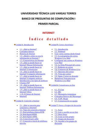 UNIVERSIDAD TÉCNICA LUIS VARGAS TORRES
       BANCO DE PREGUNTAS DE COMPUTACIÓN I
                            PRIMER PARCIAL


                                  INTERNET

                 Índice                detallado
Unidad 1. Introducción                      Unidad 5. Correo electrónico

     1.1. ¿Qué es Internet?                      5.1. Introducción
     Conceptos básicos                           5.2. Webmail
     Historia de Internet                        Usar varias cuentas desde Gmail
     1.2. ¿Quién y cómo se crea la               5.3. Los programas de correo.
     información en Internet ?                   Windows Live Mail
     1.3. Características de Internet            Configurar una cuenta en Windows
     1.4. ¿Qué se puede hacer en                 Live Mail
     Internet? Buscar Información                5.4. La ficha Principal del correo
     1.5. ¿Qué se puede hacer en                 5.5. Redactar un correo
     Internet? Comunicarse                       5.6. Contactos de Windows Live
     1.6. ¿Qué se puede hacer en                 5.7. Opciones del correo
     Internet? Compartir información             5.8. Virus por correo
     1.7. ¿Qué se puede hacer en                 5.9. Spam. Correo no deseado
     Internet? Compartir archivos                Desactivar Vista previa en
     Introducción a los tipos de archivos        Windows Live Mail
     Clientes P2P
     1.8. ¿Qué se puede hacer en            Unidad 6. Comunicarse on-line
     Internet? Publicar Información
     1.9. ¿Qué se puede hacer en                 6.1. El Chat
     Internet? Otros                             6.2. IRC
     1.10. El futuro de Internet                 6.3. Mensajería instantánea
     Internet2                                   Conceptos básicos del Messenger
                                                 6.4. VoIP. Skype
Unidad 2. Conexión a Internet                    6.5. Comunicación en equipo

     2.1. ¿Qué se necesita para             Unidad 7. Foros y Grupos de discusión
     conectarse a Internet?
     2.2. Tipos de conexión a Internet           7.1. Foros
     2.3. Red telefónica básica RTB              7.2. Leer y escribir en un foro
     2.4. Red digital RDSI                       7.3. Otros foros
     2.5. Red digital ADSL                       7.4. Crear un foro propio
     2.6. Conexión por cable                     7.5. Grupos de discusión
     2.7. Conexión a través de teléfonos         7.6. Acceder a los grupos de
     móviles                                     discusión
 