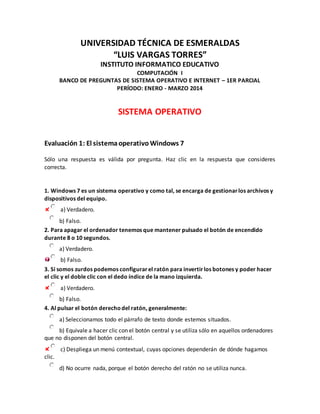 UNIVERSIDAD TÉCNICA DE ESMERALDAS 
“LUIS VARGAS TORRES” 
INSTITUTO INFORMATICO EDUCATIVO 
COMPUTACIÓN I 
BANCO DE PREGUNTAS DE SISTEMA OPERATIVO E INTERNET – 1ER PARCIAL 
PERÍODO: ENERO - MARZO 2014 
SISTEMA OPERATIVO 
Evaluación 1: El sistema operativo Windows 7 
Sólo una respuesta es válida por pregunta. Haz clic en la respuesta que consideres 
correcta. 
1. Windows 7 es un sistema operativo y como tal, se encarga de gestionar los archivos y 
dispositivos del equipo. 
a) Verdadero. 
b) Falso. 
2. Para apagar el ordenador tenemos que mantener pulsado el botón de encendido 
durante 8 o 10 segundos. 
a) Verdadero. 
b) Falso. 
3. Si somos zurdos podemos configurar el ratón para invertir los botones y poder hacer 
el clic y el doble clic con el dedo índice de la mano izquierda. 
a) Verdadero. 
b) Falso. 
4. Al pulsar el botón derecho del ratón, generalmente: 
a) Seleccionamos todo el párrafo de texto donde estemos situados. 
b) Equivale a hacer clic con el botón central y se utiliza sólo en aquellos ordenadores 
que no disponen del botón central. 
c) Despliega un menú contextual, cuyas opciones dependerán de dónde hagamos 
clic. 
d) No ocurre nada, porque el botón derecho del ratón no se utiliza nunca. 
 