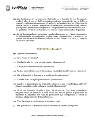 Banco de Preguntas Derecho Procesal 10 / 21
139. Con fundamento en esa sentencia ¿Cuál debe ser la decisión del juez de segundo
grado al advertir que se dictó sentencia en primera instancia sin que se hubiera
integrado un litisconsorcio necesario? A) Dictar sentencia inhibitoria B) Declarar la
nulidad de todo el proceso C) Dejar sin valor el fallo de primera instancia y ordenar
que el juez de primera instancia proceda a integrar el litisconsorcio necesario, cite a
los que falten y le dé la oportunidad para aportar o solicitar la práctica de pruebas.
140. La notificación del auto que ordena vincular al proceso a los restantes integrantes
del litisconsorcio necesariamente se debe hacer personalmente, o si esto no es
posible también es admisible vincularlos de manera indirecta, es decir, a través de
un curador ad-litem?
AACCTTOOSS PPRROOCCEESSAALLEESS
141. ¿Qué es una demanda?
142. ¿Qué es una pretensión?
143. ¿Cuál es la relación entre las pretensiones y la demanda?
144. ¿Cuáles son los elementos de la pretensión?
145. Analice una pretensión de declaratoria de paternidad. ¿Cuáles son sus elementos?
146. ¿En qué consiste la figura de la acumulación de pretensiones?
147. ¿Conoce usted las reglas para acumular pretensiones?
148. ¿Cuál es la consecuencia de acumular pretensiones que se contradigan entre sí?
¿En este caso el juez debe rechazar o inadmitir la demanda?
149. Si en una demanda dirigida al juez civil de circuito, hay unas pretensiones
dirigidas contra un particular y otras contra una entidad pública el juez debe: a)
inadmitir; b) rechazar por falta de jurisdicción y/o competencia y enviar la
demanda a la jurisdicción de lo contencioso.
150. ¿Qué formas de acumulación de pretensiones hay?
151. ¿En qué consiste la diferencia entre la acumulación objetiva y subjetiva?
 