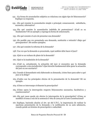 Banco de Preguntas Derecho Procesal 11 / 21
152. ¿La forma de acumulación subjetiva se relaciona con algún tipo de litisconsorcio?
Explique su respuesta.
153. ¿En qué consiste la acumulación simple o principal, consecuencial, subsidiaria,
accesoria y alternativa?
154. ¿En qué consiste la acumulación indebida de pretensiones? ¿Cuál es su
fundamento? Dé un ejemplo y exponga la forma de solucionarlo.
155. ¿En qué consiste el acto de presentar una demanda?
156. ¿Es posible una vez presentada una demanda, sustituirla o retirarla? ¿Bajo qué
presupuestos?. Dé sendos ejemplos.
157. ¿En qué consiste la reforma de la demanda?
158. Una vez que la demanda es presentada, ¿qué análisis debe hacer el juez?
159. ¿Qué es un rechazo de plano de la demanda?
160. ¿Qué es la inadmisión de la demanda?
161. ¿Cuál es, actualmente, la actuación del juez si encuentra que la demanda
corresponde a otra jurisdicción? ¿Qué derecho fundamental debe guiar la actuación
del juez en ese escenario?
162. Cuando el demandante está elaborando su demanda, ¿cómo hace para saber a qué
juez se la dirige?
163. ¿Cuáles son los principales efectos de la presentación de la demanda? Dé un
ejemplo.
164. ¿Cómo se interrumpe civilmente la prescripción?
165. ¿Cómo opera la interrupción respecto litisconsortes necesarios, facultativos y
cuasinecesarios?
166. ¿En qué casos queda sin efectos la interrupción de la prescripción? ¿Cómo se
modificó el tema a raíz de la sentencia C-662 de 2004 de la Corte Constitucional?
167. Explique, haciendo alusión al Art. 90 del C.P.C., la importancia de realizar la
oportuna presentación de la demanda y la notificación de su auto admisorio,
cuando pende un término de prescripción o caducidad.
 