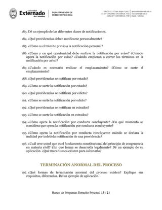 Banco de Preguntas Derecho Procesal 13 / 21
183. Dé un ejemplo de las diferentes clases de notificaciones.
184. ¿Qué providencias deben notificarse personalmente?
185. ¿Cómo es el trámite previo a la notificación personal?
186. ¿Cómo y en qué oportunidad debe surtirse la notificación por aviso? ¿Cuándo
opera la notificación por aviso? ¿Cuándo empiezan a correr los términos en la
notificación por aviso?
187. ¿Cuándo es necesario realizar el emplazamiento? ¿Cómo se surte el
emplazamiento?
188. ¿Qué providencias se notifican por estado?
189. ¿Cómo se surte la notificación por estado?
190. ¿Qué providencias se notifican por edicto?
191. ¿Cómo se surte la notificación por edicto?
192. ¿Qué providencias se notifican en estrados?
193. ¿Cómo se surte la notificación en estrados?
194. ¿Cómo opera la notificación por conducta concluyente? ¿En qué momento se
considera que opera la notificación por conducta concluyente?
195. ¿Cómo opera la notificación por conducta concluyente cuándo se declara la
nulidad por indebida notificación de una providencia?
196. ¿Cuál cree usted que es el fundamento constitucional del principio de congruencia
en materia civil? ¿En qué forma se desarrolla legalmente? Dé un ejemplo de su
aplicación. ¿Qué mecanismos existen para subsnarlo?
TTEERRMMIINNAACCIIÓÓNN AANNOORRMMAALL DDEELL PPRROOCCEESSOO
197. ¿Qué formas de terminación anormal del proceso existen? Explique sus
requisitos, diferencias. Dé un ejemplo de aplicación.
 