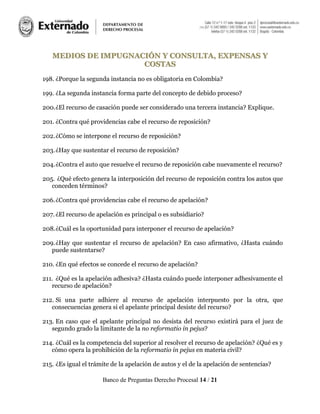 Banco de Preguntas Derecho Procesal 14 / 21
MMEEDDIIOOSS DDEE IIMMPPUUGGNNAACCIIÓÓNN YY CCOONNSSUULLTTAA,, EEXXPPEENNSSAASS YY
CCOOSSTTAASS
198. ¿Porque la segunda instancia no es obligatoria en Colombia?
199. ¿La segunda instancia forma parte del concepto de debido proceso?
200.¿El recurso de casación puede ser considerado una tercera instancia? Explique.
201. ¿Contra qué providencias cabe el recurso de reposición?
202.¿Cómo se interpone el recurso de reposición?
203.¿Hay que sustentar el recurso de reposición?
204.¿Contra el auto que resuelve el recurso de reposición cabe nuevamente el recurso?
205. ¿Qué efecto genera la interposición del recurso de reposición contra los autos que
conceden términos?
206.¿Contra qué providencias cabe el recurso de apelación?
207.¿El recurso de apelación es principal o es subsidiario?
208.¿Cuál es la oportunidad para interponer el recurso de apelación?
209.¿Hay que sustentar el recurso de apelación? En caso afirmativo, ¿Hasta cuándo
puede sustentarse?
210. ¿En qué efectos se concede el recurso de apelación?
211. ¿Qué es la apelación adhesiva? ¿Hasta cuándo puede interponer adhesivamente el
recurso de apelación?
212. Si una parte adhiere al recurso de apelación interpuesto por la otra, que
consecuencias genera si el apelante principal desiste del recurso?
213. En caso que el apelante principal no desista del recurso existirá para el juez de
segundo grado la limitante de la no reformatio in pejus?
214. ¿Cuál es la competencia del superior al resolver el recurso de apelación? ¿Qué es y
cómo opera la prohibición de la reformatio in pejus en materia civil?
215. ¿Es igual el trámite de la apelación de autos y el de la apelación de sentencias?
 